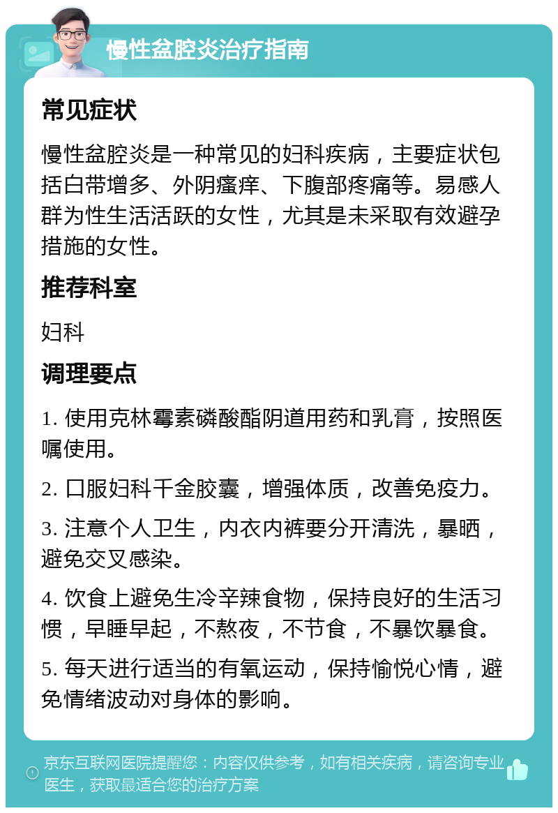 慢性盆腔炎治疗指南 常见症状 慢性盆腔炎是一种常见的妇科疾病，主要症状包括白带增多、外阴瘙痒、下腹部疼痛等。易感人群为性生活活跃的女性，尤其是未采取有效避孕措施的女性。 推荐科室 妇科 调理要点 1. 使用克林霉素磷酸酯阴道用药和乳膏，按照医嘱使用。 2. 口服妇科千金胶囊，增强体质，改善免疫力。 3. 注意个人卫生，内衣内裤要分开清洗，暴晒，避免交叉感染。 4. 饮食上避免生冷辛辣食物，保持良好的生活习惯，早睡早起，不熬夜，不节食，不暴饮暴食。 5. 每天进行适当的有氧运动，保持愉悦心情，避免情绪波动对身体的影响。