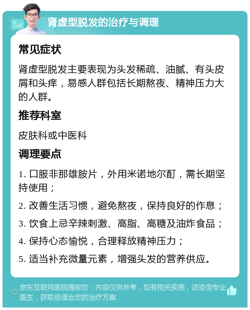 肾虚型脱发的治疗与调理 常见症状 肾虚型脱发主要表现为头发稀疏、油腻、有头皮屑和头痒，易感人群包括长期熬夜、精神压力大的人群。 推荐科室 皮肤科或中医科 调理要点 1. 口服非那雄胺片，外用米诺地尔酊，需长期坚持使用； 2. 改善生活习惯，避免熬夜，保持良好的作息； 3. 饮食上忌辛辣刺激、高脂、高糖及油炸食品； 4. 保持心态愉悦，合理释放精神压力； 5. 适当补充微量元素，增强头发的营养供应。