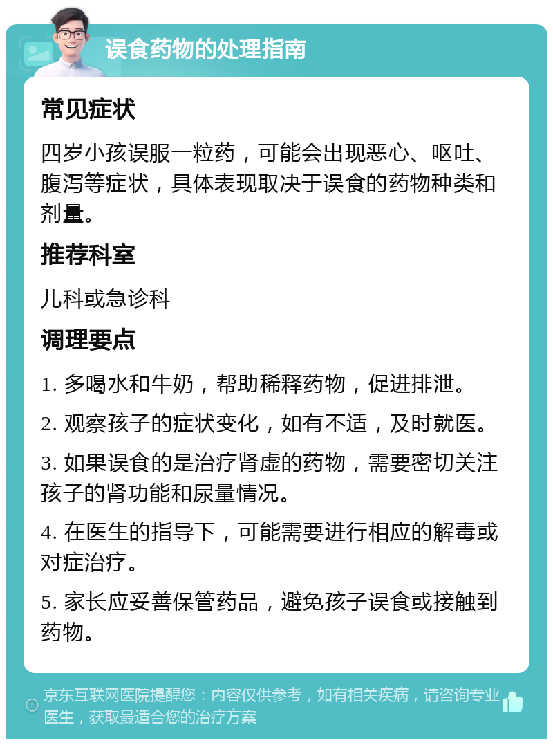 误食药物的处理指南 常见症状 四岁小孩误服一粒药，可能会出现恶心、呕吐、腹泻等症状，具体表现取决于误食的药物种类和剂量。 推荐科室 儿科或急诊科 调理要点 1. 多喝水和牛奶，帮助稀释药物，促进排泄。 2. 观察孩子的症状变化，如有不适，及时就医。 3. 如果误食的是治疗肾虚的药物，需要密切关注孩子的肾功能和尿量情况。 4. 在医生的指导下，可能需要进行相应的解毒或对症治疗。 5. 家长应妥善保管药品，避免孩子误食或接触到药物。