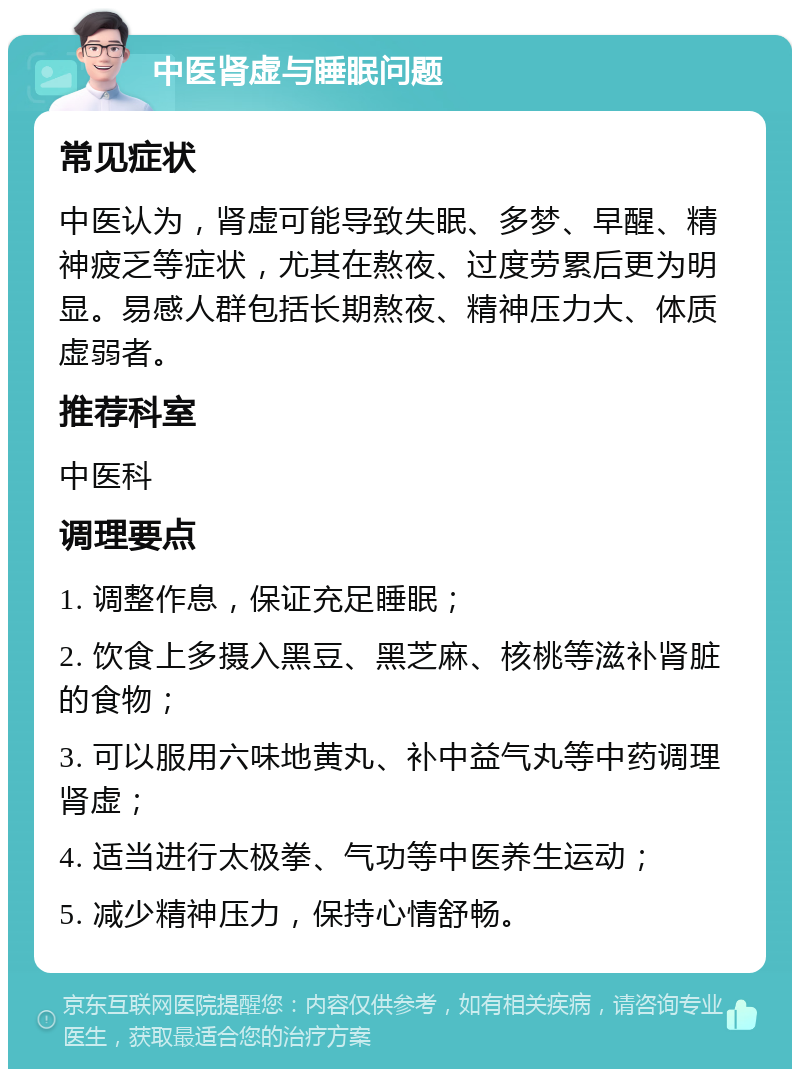 中医肾虚与睡眠问题 常见症状 中医认为，肾虚可能导致失眠、多梦、早醒、精神疲乏等症状，尤其在熬夜、过度劳累后更为明显。易感人群包括长期熬夜、精神压力大、体质虚弱者。 推荐科室 中医科 调理要点 1. 调整作息，保证充足睡眠； 2. 饮食上多摄入黑豆、黑芝麻、核桃等滋补肾脏的食物； 3. 可以服用六味地黄丸、补中益气丸等中药调理肾虚； 4. 适当进行太极拳、气功等中医养生运动； 5. 减少精神压力，保持心情舒畅。