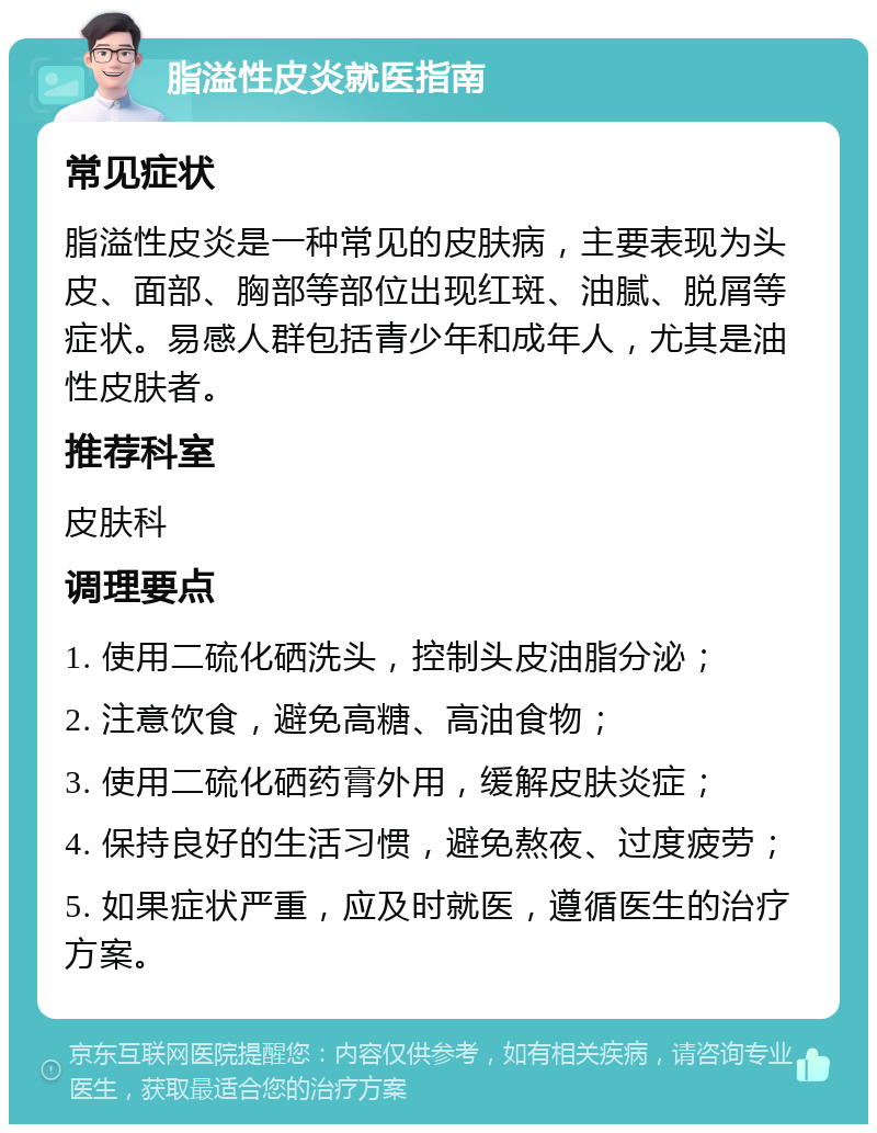 脂溢性皮炎就医指南 常见症状 脂溢性皮炎是一种常见的皮肤病，主要表现为头皮、面部、胸部等部位出现红斑、油腻、脱屑等症状。易感人群包括青少年和成年人，尤其是油性皮肤者。 推荐科室 皮肤科 调理要点 1. 使用二硫化硒洗头，控制头皮油脂分泌； 2. 注意饮食，避免高糖、高油食物； 3. 使用二硫化硒药膏外用，缓解皮肤炎症； 4. 保持良好的生活习惯，避免熬夜、过度疲劳； 5. 如果症状严重，应及时就医，遵循医生的治疗方案。