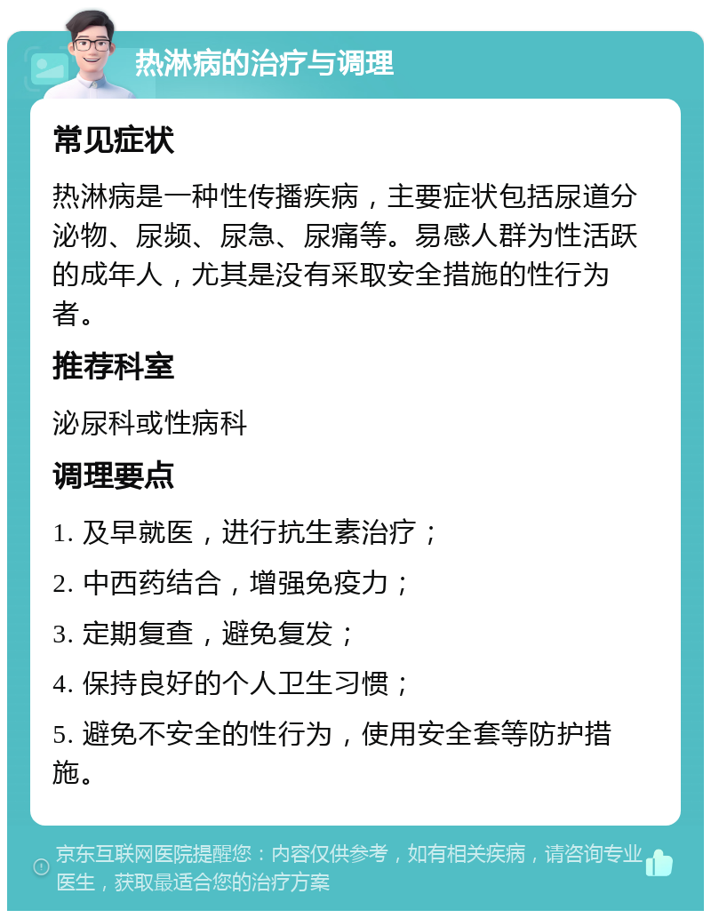 热淋病的治疗与调理 常见症状 热淋病是一种性传播疾病，主要症状包括尿道分泌物、尿频、尿急、尿痛等。易感人群为性活跃的成年人，尤其是没有采取安全措施的性行为者。 推荐科室 泌尿科或性病科 调理要点 1. 及早就医，进行抗生素治疗； 2. 中西药结合，增强免疫力； 3. 定期复查，避免复发； 4. 保持良好的个人卫生习惯； 5. 避免不安全的性行为，使用安全套等防护措施。