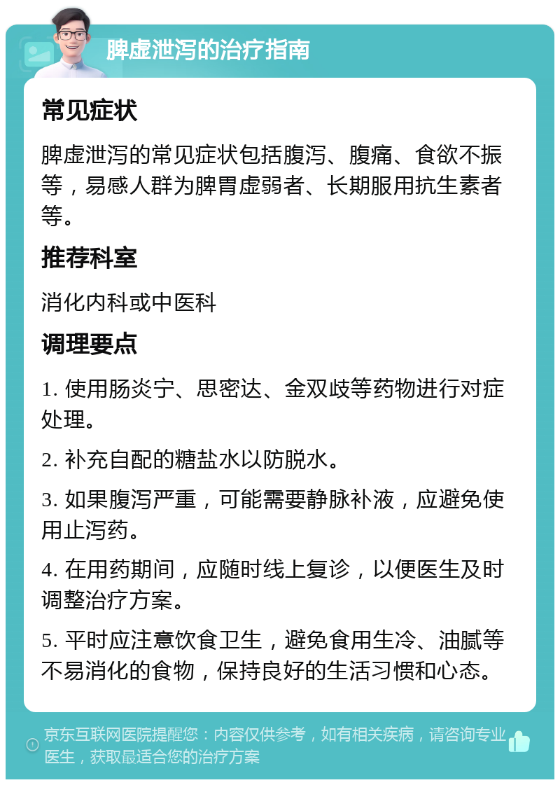 脾虚泄泻的治疗指南 常见症状 脾虚泄泻的常见症状包括腹泻、腹痛、食欲不振等，易感人群为脾胃虚弱者、长期服用抗生素者等。 推荐科室 消化内科或中医科 调理要点 1. 使用肠炎宁、思密达、金双歧等药物进行对症处理。 2. 补充自配的糖盐水以防脱水。 3. 如果腹泻严重，可能需要静脉补液，应避免使用止泻药。 4. 在用药期间，应随时线上复诊，以便医生及时调整治疗方案。 5. 平时应注意饮食卫生，避免食用生冷、油腻等不易消化的食物，保持良好的生活习惯和心态。