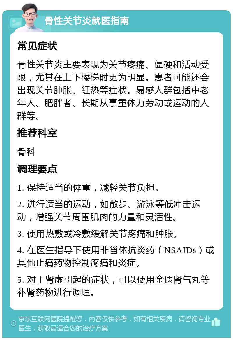 骨性关节炎就医指南 常见症状 骨性关节炎主要表现为关节疼痛、僵硬和活动受限，尤其在上下楼梯时更为明显。患者可能还会出现关节肿胀、红热等症状。易感人群包括中老年人、肥胖者、长期从事重体力劳动或运动的人群等。 推荐科室 骨科 调理要点 1. 保持适当的体重，减轻关节负担。 2. 进行适当的运动，如散步、游泳等低冲击运动，增强关节周围肌肉的力量和灵活性。 3. 使用热敷或冷敷缓解关节疼痛和肿胀。 4. 在医生指导下使用非甾体抗炎药（NSAIDs）或其他止痛药物控制疼痛和炎症。 5. 对于肾虚引起的症状，可以使用金匮肾气丸等补肾药物进行调理。