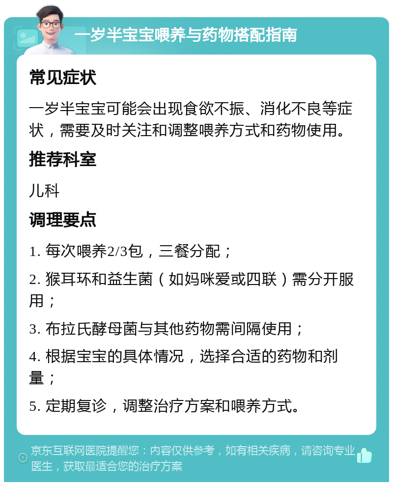 一岁半宝宝喂养与药物搭配指南 常见症状 一岁半宝宝可能会出现食欲不振、消化不良等症状，需要及时关注和调整喂养方式和药物使用。 推荐科室 儿科 调理要点 1. 每次喂养2/3包，三餐分配； 2. 猴耳环和益生菌（如妈咪爱或四联）需分开服用； 3. 布拉氏酵母菌与其他药物需间隔使用； 4. 根据宝宝的具体情况，选择合适的药物和剂量； 5. 定期复诊，调整治疗方案和喂养方式。