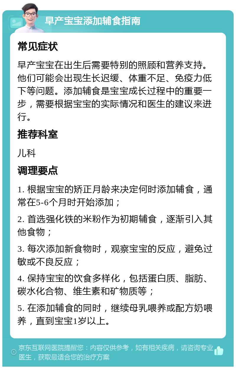 早产宝宝添加辅食指南 常见症状 早产宝宝在出生后需要特别的照顾和营养支持。他们可能会出现生长迟缓、体重不足、免疫力低下等问题。添加辅食是宝宝成长过程中的重要一步，需要根据宝宝的实际情况和医生的建议来进行。 推荐科室 儿科 调理要点 1. 根据宝宝的矫正月龄来决定何时添加辅食，通常在5-6个月时开始添加； 2. 首选强化铁的米粉作为初期辅食，逐渐引入其他食物； 3. 每次添加新食物时，观察宝宝的反应，避免过敏或不良反应； 4. 保持宝宝的饮食多样化，包括蛋白质、脂肪、碳水化合物、维生素和矿物质等； 5. 在添加辅食的同时，继续母乳喂养或配方奶喂养，直到宝宝1岁以上。