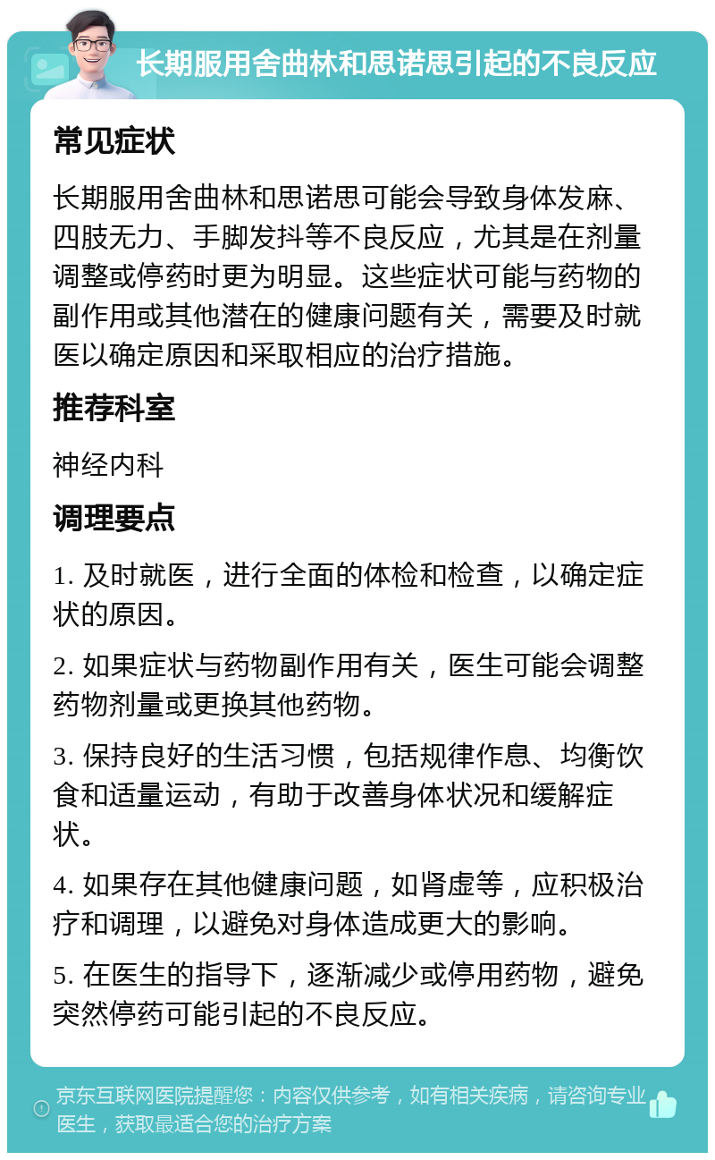 长期服用舍曲林和思诺思引起的不良反应 常见症状 长期服用舍曲林和思诺思可能会导致身体发麻、四肢无力、手脚发抖等不良反应，尤其是在剂量调整或停药时更为明显。这些症状可能与药物的副作用或其他潜在的健康问题有关，需要及时就医以确定原因和采取相应的治疗措施。 推荐科室 神经内科 调理要点 1. 及时就医，进行全面的体检和检查，以确定症状的原因。 2. 如果症状与药物副作用有关，医生可能会调整药物剂量或更换其他药物。 3. 保持良好的生活习惯，包括规律作息、均衡饮食和适量运动，有助于改善身体状况和缓解症状。 4. 如果存在其他健康问题，如肾虚等，应积极治疗和调理，以避免对身体造成更大的影响。 5. 在医生的指导下，逐渐减少或停用药物，避免突然停药可能引起的不良反应。