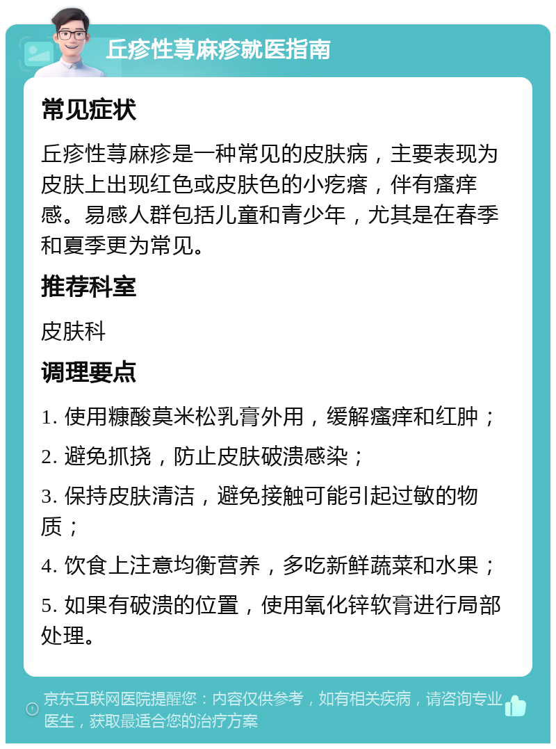 丘疹性荨麻疹就医指南 常见症状 丘疹性荨麻疹是一种常见的皮肤病，主要表现为皮肤上出现红色或皮肤色的小疙瘩，伴有瘙痒感。易感人群包括儿童和青少年，尤其是在春季和夏季更为常见。 推荐科室 皮肤科 调理要点 1. 使用糠酸莫米松乳膏外用，缓解瘙痒和红肿； 2. 避免抓挠，防止皮肤破溃感染； 3. 保持皮肤清洁，避免接触可能引起过敏的物质； 4. 饮食上注意均衡营养，多吃新鲜蔬菜和水果； 5. 如果有破溃的位置，使用氧化锌软膏进行局部处理。