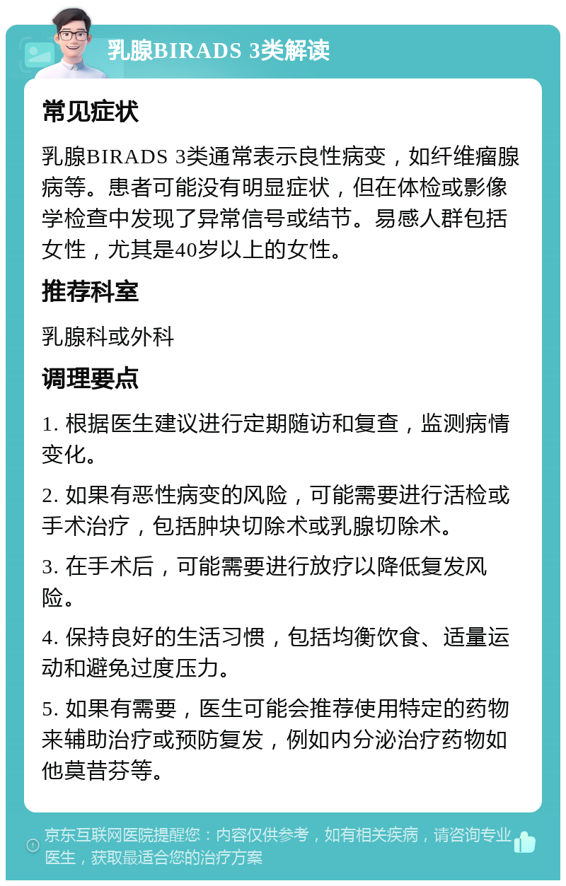 乳腺BIRADS 3类解读 常见症状 乳腺BIRADS 3类通常表示良性病变，如纤维瘤腺病等。患者可能没有明显症状，但在体检或影像学检查中发现了异常信号或结节。易感人群包括女性，尤其是40岁以上的女性。 推荐科室 乳腺科或外科 调理要点 1. 根据医生建议进行定期随访和复查，监测病情变化。 2. 如果有恶性病变的风险，可能需要进行活检或手术治疗，包括肿块切除术或乳腺切除术。 3. 在手术后，可能需要进行放疗以降低复发风险。 4. 保持良好的生活习惯，包括均衡饮食、适量运动和避免过度压力。 5. 如果有需要，医生可能会推荐使用特定的药物来辅助治疗或预防复发，例如内分泌治疗药物如他莫昔芬等。