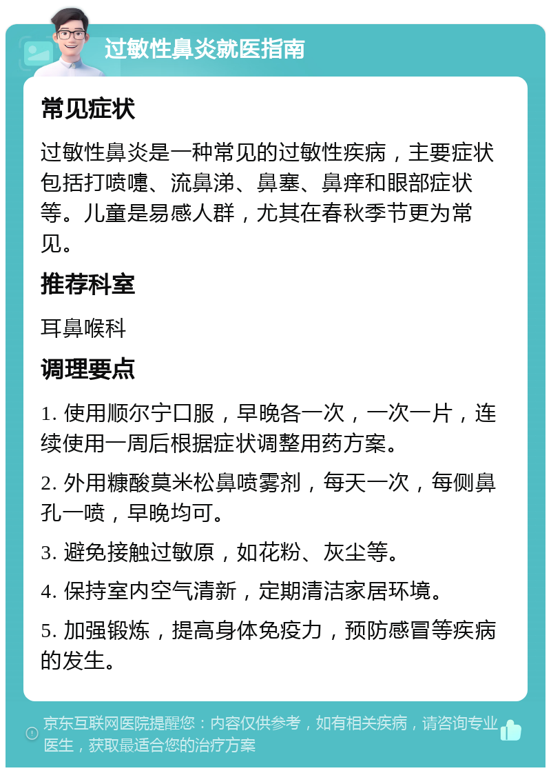 过敏性鼻炎就医指南 常见症状 过敏性鼻炎是一种常见的过敏性疾病，主要症状包括打喷嚏、流鼻涕、鼻塞、鼻痒和眼部症状等。儿童是易感人群，尤其在春秋季节更为常见。 推荐科室 耳鼻喉科 调理要点 1. 使用顺尔宁口服，早晚各一次，一次一片，连续使用一周后根据症状调整用药方案。 2. 外用糠酸莫米松鼻喷雾剂，每天一次，每侧鼻孔一喷，早晚均可。 3. 避免接触过敏原，如花粉、灰尘等。 4. 保持室内空气清新，定期清洁家居环境。 5. 加强锻炼，提高身体免疫力，预防感冒等疾病的发生。