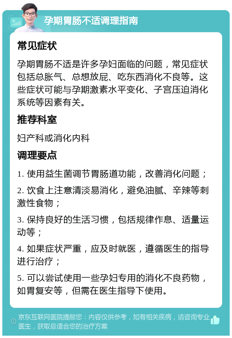 孕期胃肠不适调理指南 常见症状 孕期胃肠不适是许多孕妇面临的问题，常见症状包括总胀气、总想放屁、吃东西消化不良等。这些症状可能与孕期激素水平变化、子宫压迫消化系统等因素有关。 推荐科室 妇产科或消化内科 调理要点 1. 使用益生菌调节胃肠道功能，改善消化问题； 2. 饮食上注意清淡易消化，避免油腻、辛辣等刺激性食物； 3. 保持良好的生活习惯，包括规律作息、适量运动等； 4. 如果症状严重，应及时就医，遵循医生的指导进行治疗； 5. 可以尝试使用一些孕妇专用的消化不良药物，如胃复安等，但需在医生指导下使用。