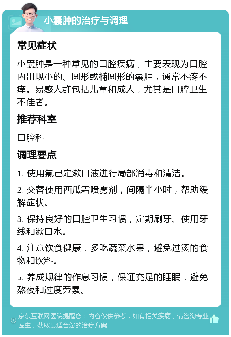 小囊肿的治疗与调理 常见症状 小囊肿是一种常见的口腔疾病，主要表现为口腔内出现小的、圆形或椭圆形的囊肿，通常不疼不痒。易感人群包括儿童和成人，尤其是口腔卫生不佳者。 推荐科室 口腔科 调理要点 1. 使用氯己定漱口液进行局部消毒和清洁。 2. 交替使用西瓜霜喷雾剂，间隔半小时，帮助缓解症状。 3. 保持良好的口腔卫生习惯，定期刷牙、使用牙线和漱口水。 4. 注意饮食健康，多吃蔬菜水果，避免过烫的食物和饮料。 5. 养成规律的作息习惯，保证充足的睡眠，避免熬夜和过度劳累。