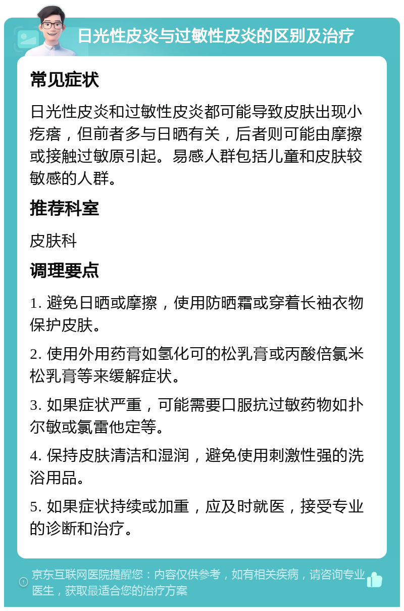 日光性皮炎与过敏性皮炎的区别及治疗 常见症状 日光性皮炎和过敏性皮炎都可能导致皮肤出现小疙瘩，但前者多与日晒有关，后者则可能由摩擦或接触过敏原引起。易感人群包括儿童和皮肤较敏感的人群。 推荐科室 皮肤科 调理要点 1. 避免日晒或摩擦，使用防晒霜或穿着长袖衣物保护皮肤。 2. 使用外用药膏如氢化可的松乳膏或丙酸倍氯米松乳膏等来缓解症状。 3. 如果症状严重，可能需要口服抗过敏药物如扑尔敏或氯雷他定等。 4. 保持皮肤清洁和湿润，避免使用刺激性强的洗浴用品。 5. 如果症状持续或加重，应及时就医，接受专业的诊断和治疗。