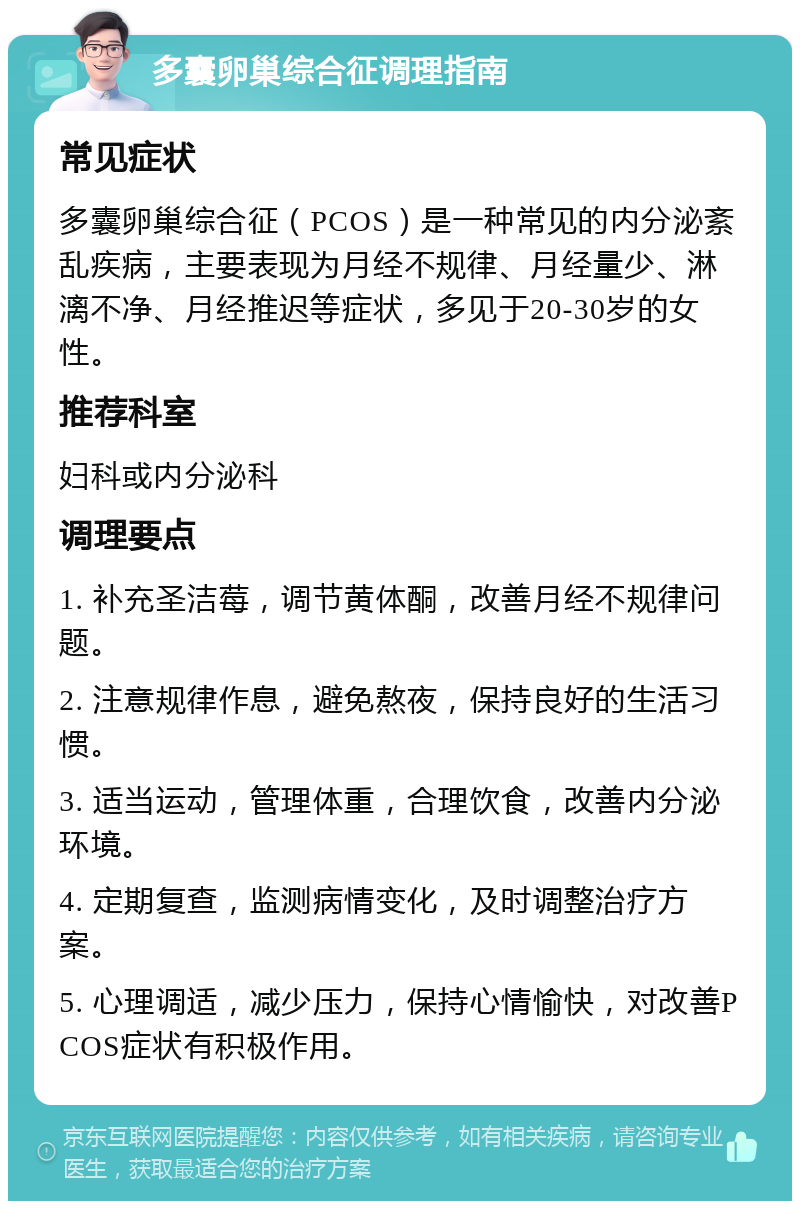 多囊卵巢综合征调理指南 常见症状 多囊卵巢综合征（PCOS）是一种常见的内分泌紊乱疾病，主要表现为月经不规律、月经量少、淋漓不净、月经推迟等症状，多见于20-30岁的女性。 推荐科室 妇科或内分泌科 调理要点 1. 补充圣洁莓，调节黄体酮，改善月经不规律问题。 2. 注意规律作息，避免熬夜，保持良好的生活习惯。 3. 适当运动，管理体重，合理饮食，改善内分泌环境。 4. 定期复查，监测病情变化，及时调整治疗方案。 5. 心理调适，减少压力，保持心情愉快，对改善PCOS症状有积极作用。