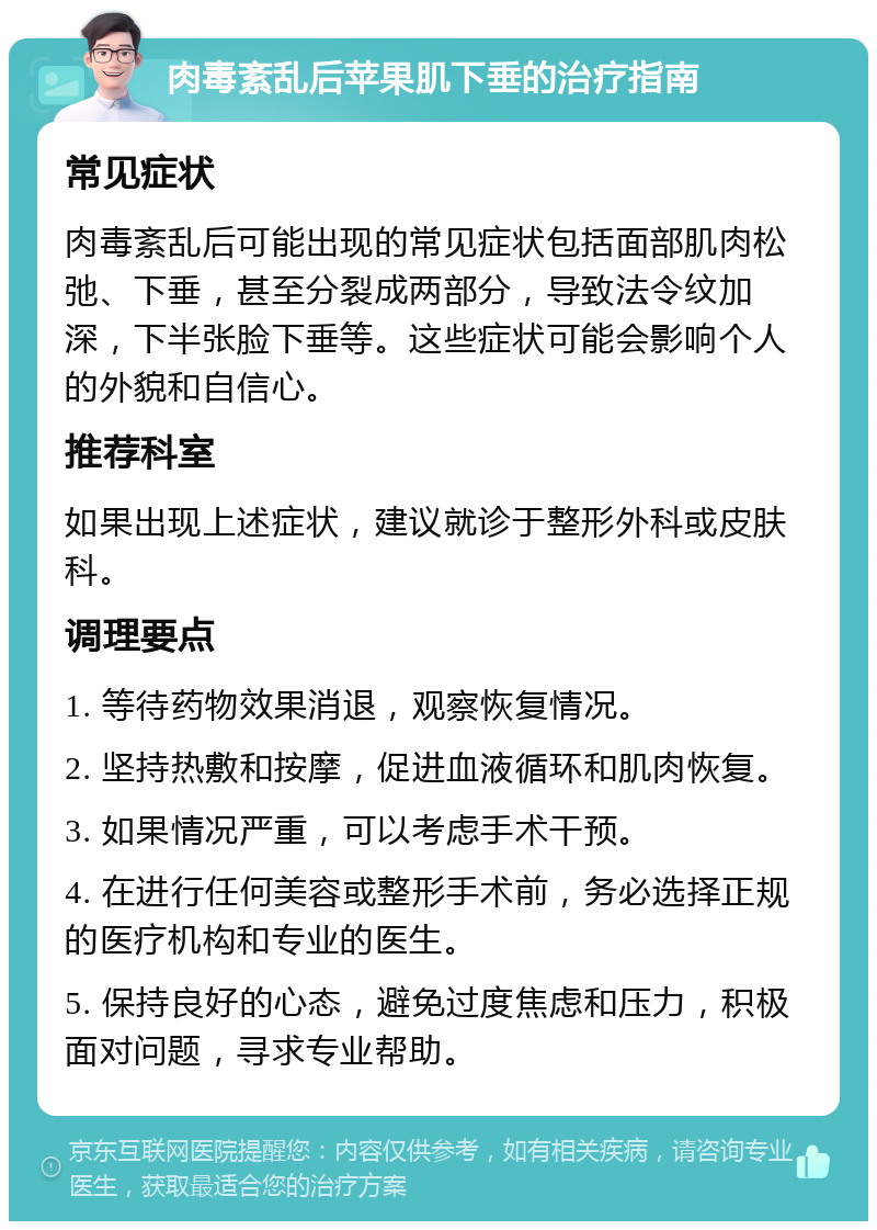 肉毒紊乱后苹果肌下垂的治疗指南 常见症状 肉毒紊乱后可能出现的常见症状包括面部肌肉松弛、下垂，甚至分裂成两部分，导致法令纹加深，下半张脸下垂等。这些症状可能会影响个人的外貌和自信心。 推荐科室 如果出现上述症状，建议就诊于整形外科或皮肤科。 调理要点 1. 等待药物效果消退，观察恢复情况。 2. 坚持热敷和按摩，促进血液循环和肌肉恢复。 3. 如果情况严重，可以考虑手术干预。 4. 在进行任何美容或整形手术前，务必选择正规的医疗机构和专业的医生。 5. 保持良好的心态，避免过度焦虑和压力，积极面对问题，寻求专业帮助。