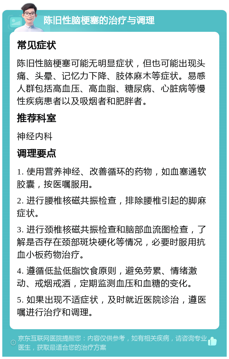 陈旧性脑梗塞的治疗与调理 常见症状 陈旧性脑梗塞可能无明显症状，但也可能出现头痛、头晕、记忆力下降、肢体麻木等症状。易感人群包括高血压、高血脂、糖尿病、心脏病等慢性疾病患者以及吸烟者和肥胖者。 推荐科室 神经内科 调理要点 1. 使用营养神经、改善循环的药物，如血塞通软胶囊，按医嘱服用。 2. 进行腰椎核磁共振检查，排除腰椎引起的脚麻症状。 3. 进行颈椎核磁共振检查和脑部血流图检查，了解是否存在颈部斑块硬化等情况，必要时服用抗血小板药物治疗。 4. 遵循低盐低脂饮食原则，避免劳累、情绪激动、戒烟戒酒，定期监测血压和血糖的变化。 5. 如果出现不适症状，及时就近医院诊治，遵医嘱进行治疗和调理。