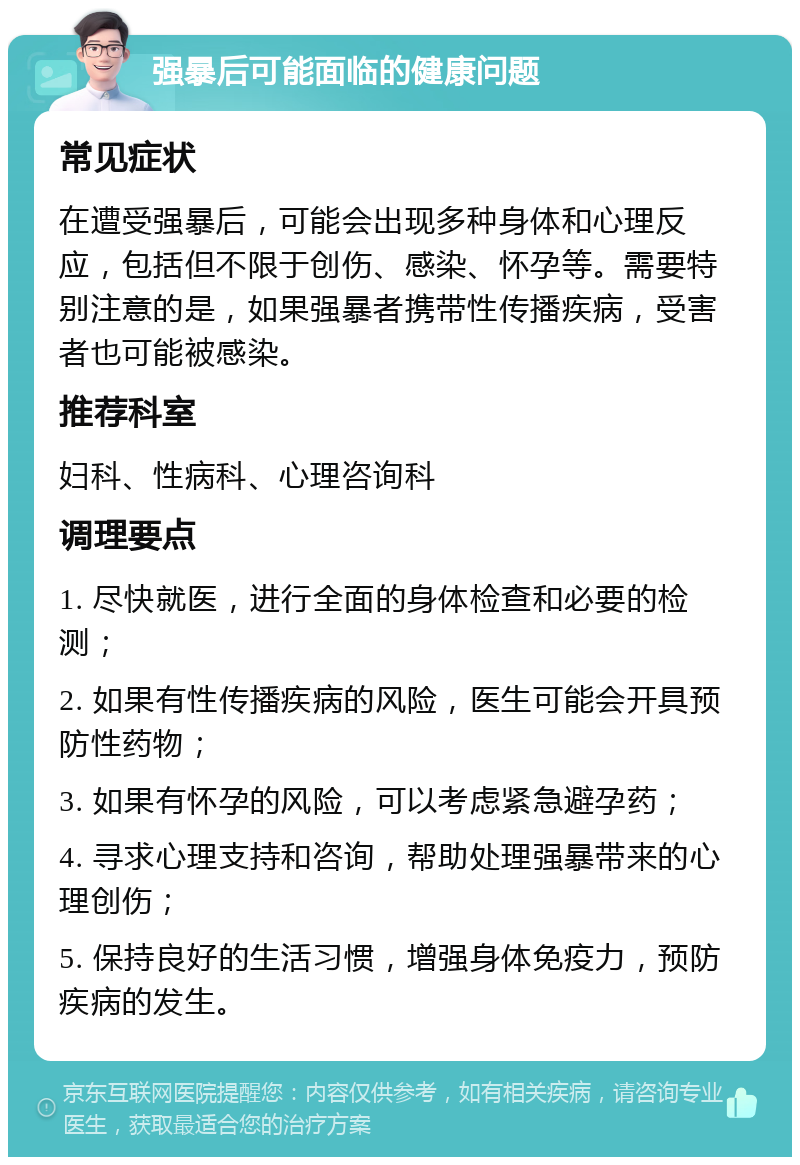 强暴后可能面临的健康问题 常见症状 在遭受强暴后，可能会出现多种身体和心理反应，包括但不限于创伤、感染、怀孕等。需要特别注意的是，如果强暴者携带性传播疾病，受害者也可能被感染。 推荐科室 妇科、性病科、心理咨询科 调理要点 1. 尽快就医，进行全面的身体检查和必要的检测； 2. 如果有性传播疾病的风险，医生可能会开具预防性药物； 3. 如果有怀孕的风险，可以考虑紧急避孕药； 4. 寻求心理支持和咨询，帮助处理强暴带来的心理创伤； 5. 保持良好的生活习惯，增强身体免疫力，预防疾病的发生。