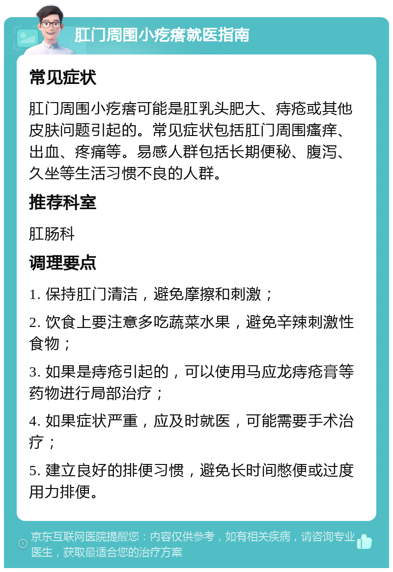 肛门周围小疙瘩就医指南 常见症状 肛门周围小疙瘩可能是肛乳头肥大、痔疮或其他皮肤问题引起的。常见症状包括肛门周围瘙痒、出血、疼痛等。易感人群包括长期便秘、腹泻、久坐等生活习惯不良的人群。 推荐科室 肛肠科 调理要点 1. 保持肛门清洁，避免摩擦和刺激； 2. 饮食上要注意多吃蔬菜水果，避免辛辣刺激性食物； 3. 如果是痔疮引起的，可以使用马应龙痔疮膏等药物进行局部治疗； 4. 如果症状严重，应及时就医，可能需要手术治疗； 5. 建立良好的排便习惯，避免长时间憋便或过度用力排便。