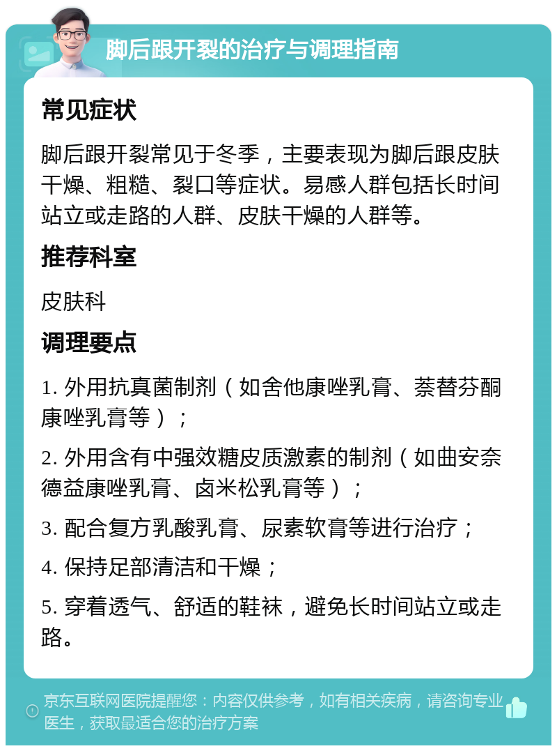 脚后跟开裂的治疗与调理指南 常见症状 脚后跟开裂常见于冬季，主要表现为脚后跟皮肤干燥、粗糙、裂口等症状。易感人群包括长时间站立或走路的人群、皮肤干燥的人群等。 推荐科室 皮肤科 调理要点 1. 外用抗真菌制剂（如舍他康唑乳膏、萘替芬酮康唑乳膏等）； 2. 外用含有中强效糖皮质激素的制剂（如曲安奈德益康唑乳膏、卤米松乳膏等）； 3. 配合复方乳酸乳膏、尿素软膏等进行治疗； 4. 保持足部清洁和干燥； 5. 穿着透气、舒适的鞋袜，避免长时间站立或走路。