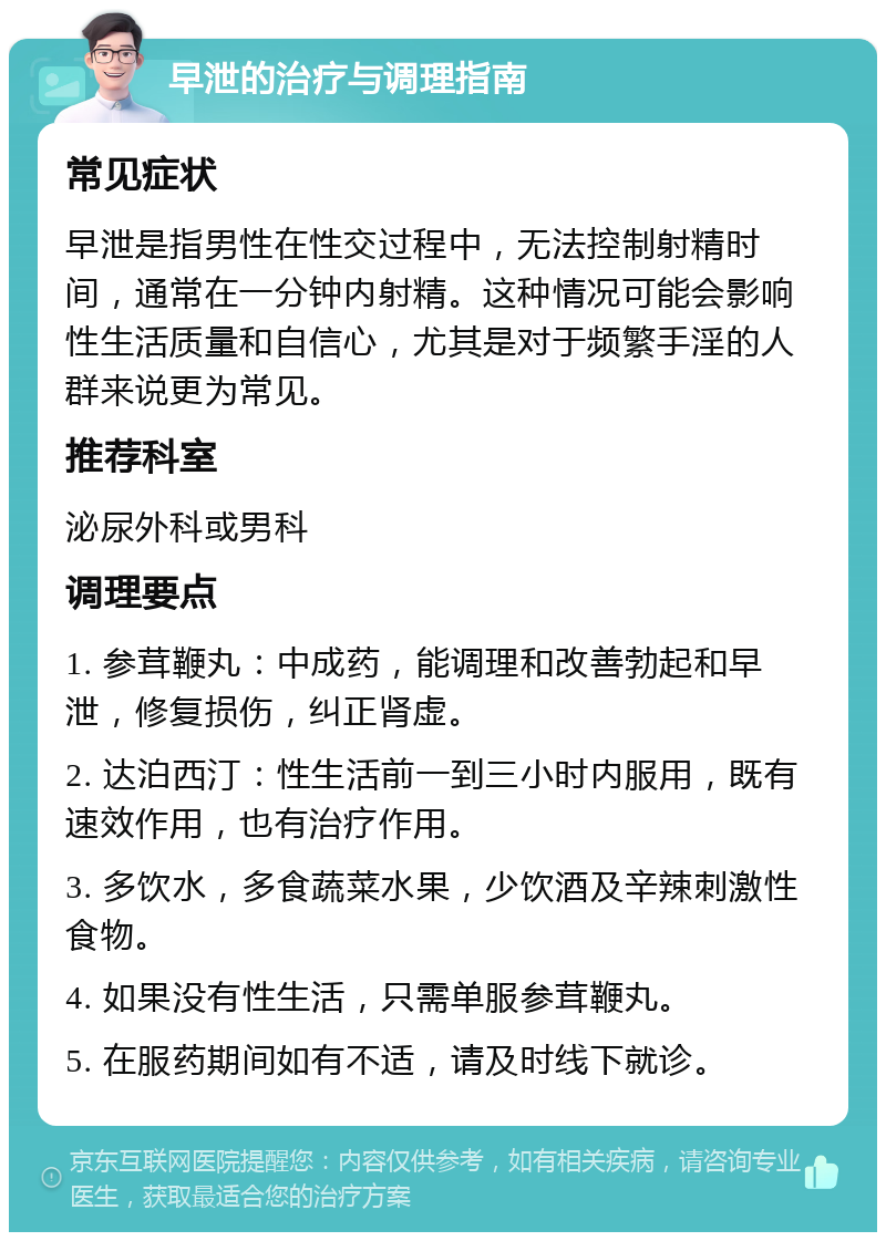 早泄的治疗与调理指南 常见症状 早泄是指男性在性交过程中，无法控制射精时间，通常在一分钟内射精。这种情况可能会影响性生活质量和自信心，尤其是对于频繁手淫的人群来说更为常见。 推荐科室 泌尿外科或男科 调理要点 1. 参茸鞭丸：中成药，能调理和改善勃起和早泄，修复损伤，纠正肾虚。 2. 达泊西汀：性生活前一到三小时内服用，既有速效作用，也有治疗作用。 3. 多饮水，多食蔬菜水果，少饮酒及辛辣刺激性食物。 4. 如果没有性生活，只需单服参茸鞭丸。 5. 在服药期间如有不适，请及时线下就诊。