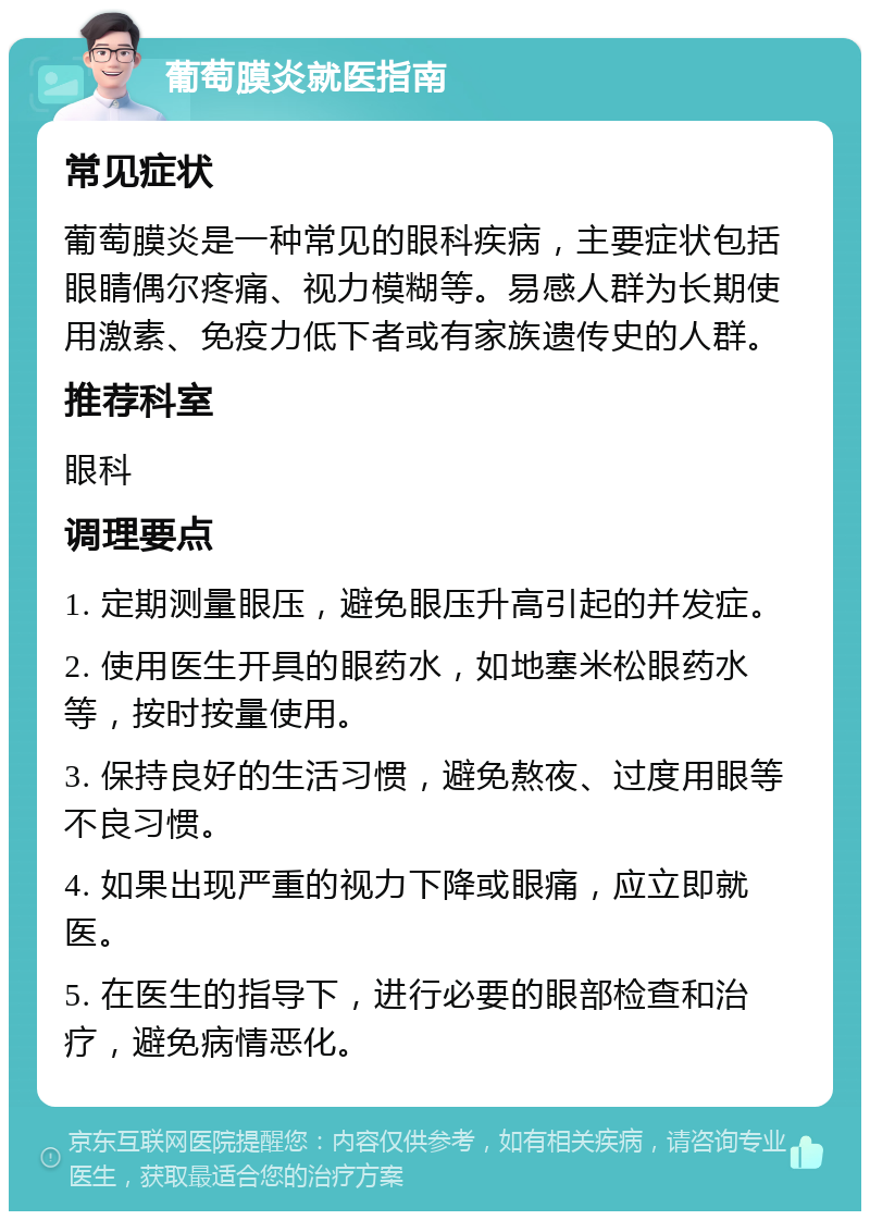 葡萄膜炎就医指南 常见症状 葡萄膜炎是一种常见的眼科疾病，主要症状包括眼睛偶尔疼痛、视力模糊等。易感人群为长期使用激素、免疫力低下者或有家族遗传史的人群。 推荐科室 眼科 调理要点 1. 定期测量眼压，避免眼压升高引起的并发症。 2. 使用医生开具的眼药水，如地塞米松眼药水等，按时按量使用。 3. 保持良好的生活习惯，避免熬夜、过度用眼等不良习惯。 4. 如果出现严重的视力下降或眼痛，应立即就医。 5. 在医生的指导下，进行必要的眼部检查和治疗，避免病情恶化。