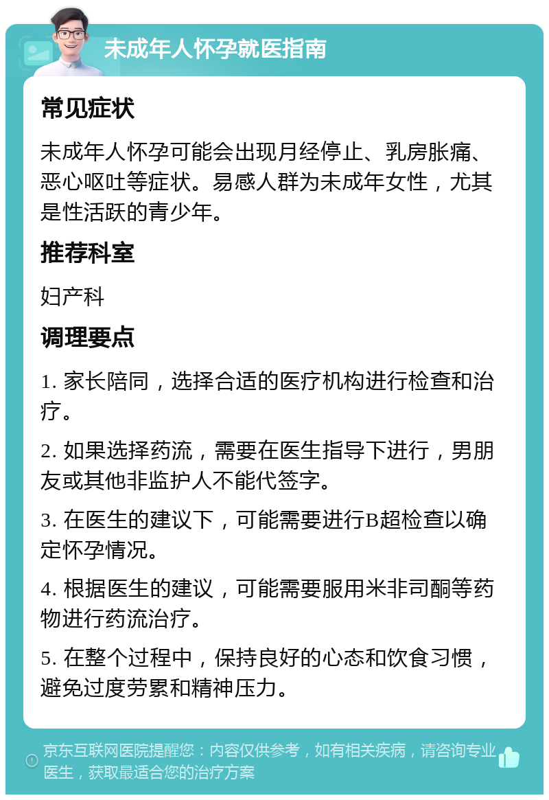 未成年人怀孕就医指南 常见症状 未成年人怀孕可能会出现月经停止、乳房胀痛、恶心呕吐等症状。易感人群为未成年女性，尤其是性活跃的青少年。 推荐科室 妇产科 调理要点 1. 家长陪同，选择合适的医疗机构进行检查和治疗。 2. 如果选择药流，需要在医生指导下进行，男朋友或其他非监护人不能代签字。 3. 在医生的建议下，可能需要进行B超检查以确定怀孕情况。 4. 根据医生的建议，可能需要服用米非司酮等药物进行药流治疗。 5. 在整个过程中，保持良好的心态和饮食习惯，避免过度劳累和精神压力。