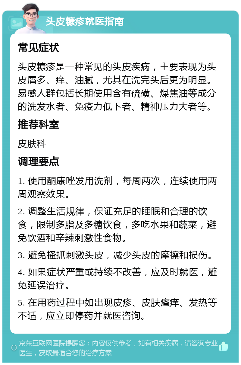 头皮糠疹就医指南 常见症状 头皮糠疹是一种常见的头皮疾病，主要表现为头皮屑多、痒、油腻，尤其在洗完头后更为明显。易感人群包括长期使用含有硫磺、煤焦油等成分的洗发水者、免疫力低下者、精神压力大者等。 推荐科室 皮肤科 调理要点 1. 使用酮康唑发用洗剂，每周两次，连续使用两周观察效果。 2. 调整生活规律，保证充足的睡眠和合理的饮食，限制多脂及多糖饮食，多吃水果和蔬菜，避免饮酒和辛辣刺激性食物。 3. 避免搔抓刺激头皮，减少头皮的摩擦和损伤。 4. 如果症状严重或持续不改善，应及时就医，避免延误治疗。 5. 在用药过程中如出现皮疹、皮肤瘙痒、发热等不适，应立即停药并就医咨询。