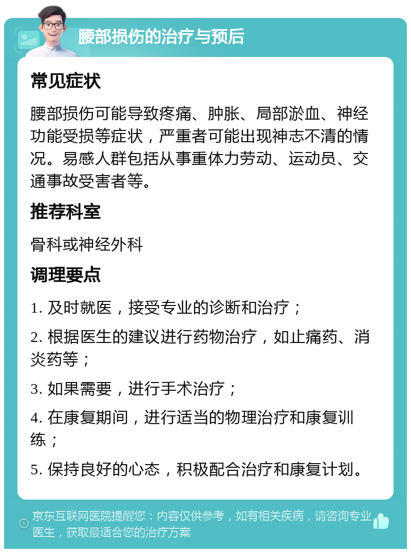 腰部损伤的治疗与预后 常见症状 腰部损伤可能导致疼痛、肿胀、局部淤血、神经功能受损等症状，严重者可能出现神志不清的情况。易感人群包括从事重体力劳动、运动员、交通事故受害者等。 推荐科室 骨科或神经外科 调理要点 1. 及时就医，接受专业的诊断和治疗； 2. 根据医生的建议进行药物治疗，如止痛药、消炎药等； 3. 如果需要，进行手术治疗； 4. 在康复期间，进行适当的物理治疗和康复训练； 5. 保持良好的心态，积极配合治疗和康复计划。