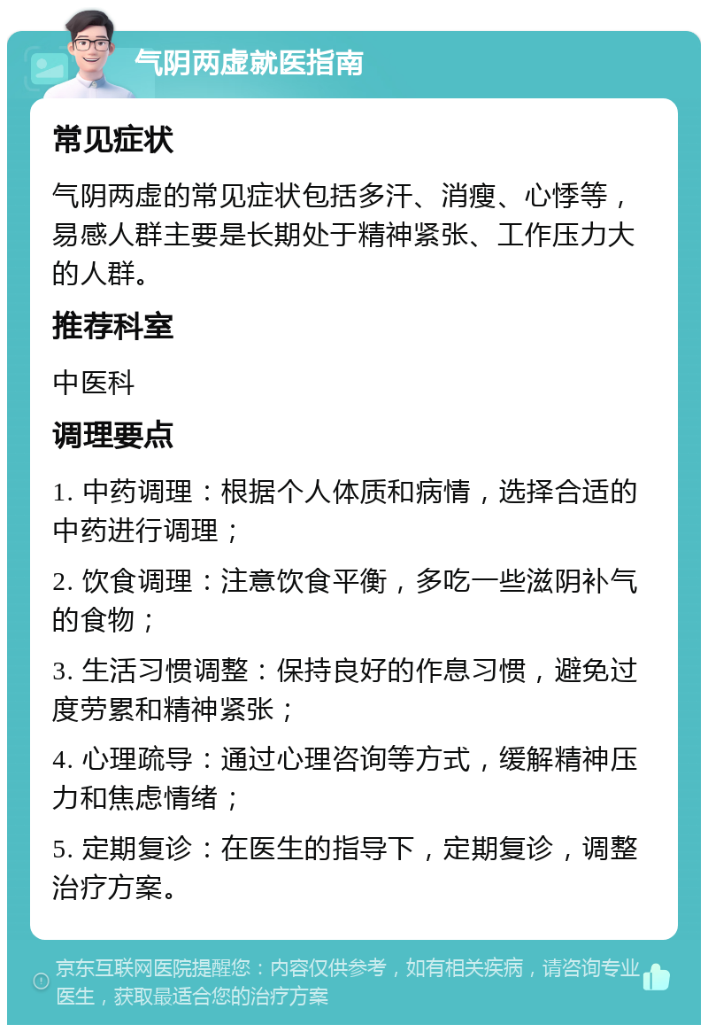 气阴两虚就医指南 常见症状 气阴两虚的常见症状包括多汗、消瘦、心悸等，易感人群主要是长期处于精神紧张、工作压力大的人群。 推荐科室 中医科 调理要点 1. 中药调理：根据个人体质和病情，选择合适的中药进行调理； 2. 饮食调理：注意饮食平衡，多吃一些滋阴补气的食物； 3. 生活习惯调整：保持良好的作息习惯，避免过度劳累和精神紧张； 4. 心理疏导：通过心理咨询等方式，缓解精神压力和焦虑情绪； 5. 定期复诊：在医生的指导下，定期复诊，调整治疗方案。