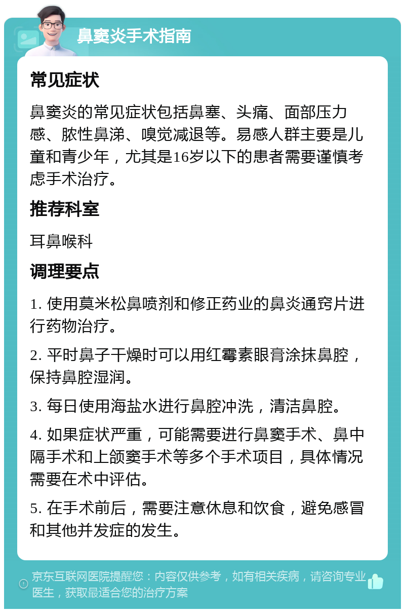 鼻窦炎手术指南 常见症状 鼻窦炎的常见症状包括鼻塞、头痛、面部压力感、脓性鼻涕、嗅觉减退等。易感人群主要是儿童和青少年，尤其是16岁以下的患者需要谨慎考虑手术治疗。 推荐科室 耳鼻喉科 调理要点 1. 使用莫米松鼻喷剂和修正药业的鼻炎通窍片进行药物治疗。 2. 平时鼻子干燥时可以用红霉素眼膏涂抹鼻腔，保持鼻腔湿润。 3. 每日使用海盐水进行鼻腔冲洗，清洁鼻腔。 4. 如果症状严重，可能需要进行鼻窦手术、鼻中隔手术和上颌窦手术等多个手术项目，具体情况需要在术中评估。 5. 在手术前后，需要注意休息和饮食，避免感冒和其他并发症的发生。