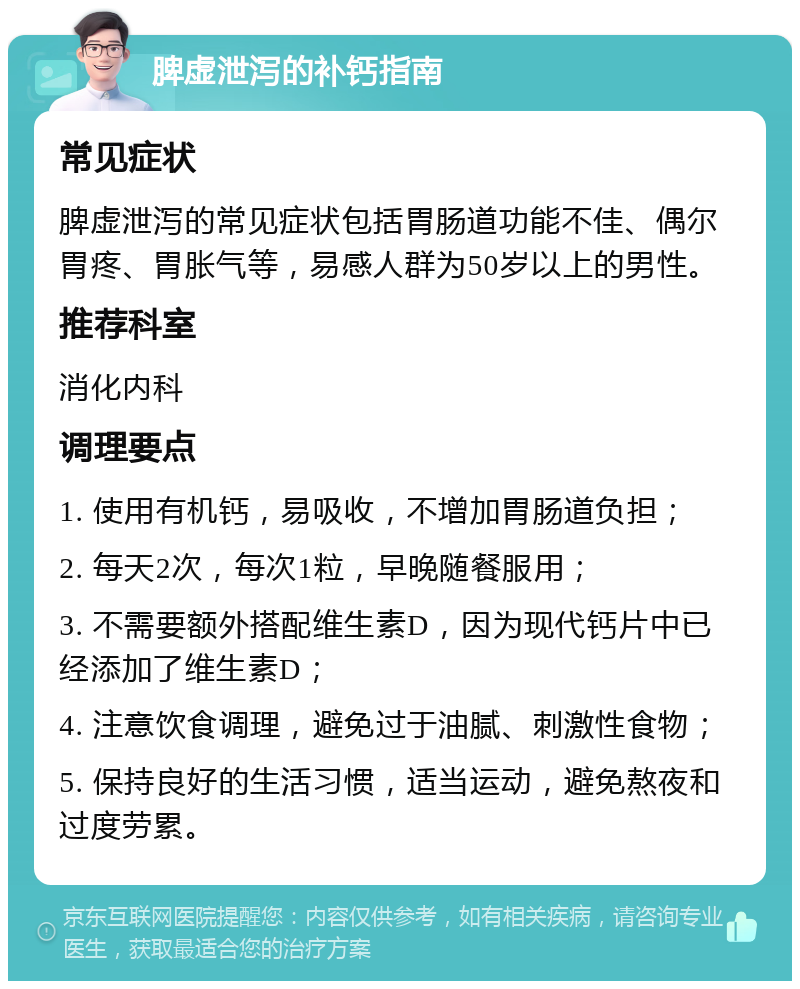 脾虚泄泻的补钙指南 常见症状 脾虚泄泻的常见症状包括胃肠道功能不佳、偶尔胃疼、胃胀气等，易感人群为50岁以上的男性。 推荐科室 消化内科 调理要点 1. 使用有机钙，易吸收，不增加胃肠道负担； 2. 每天2次，每次1粒，早晚随餐服用； 3. 不需要额外搭配维生素D，因为现代钙片中已经添加了维生素D； 4. 注意饮食调理，避免过于油腻、刺激性食物； 5. 保持良好的生活习惯，适当运动，避免熬夜和过度劳累。