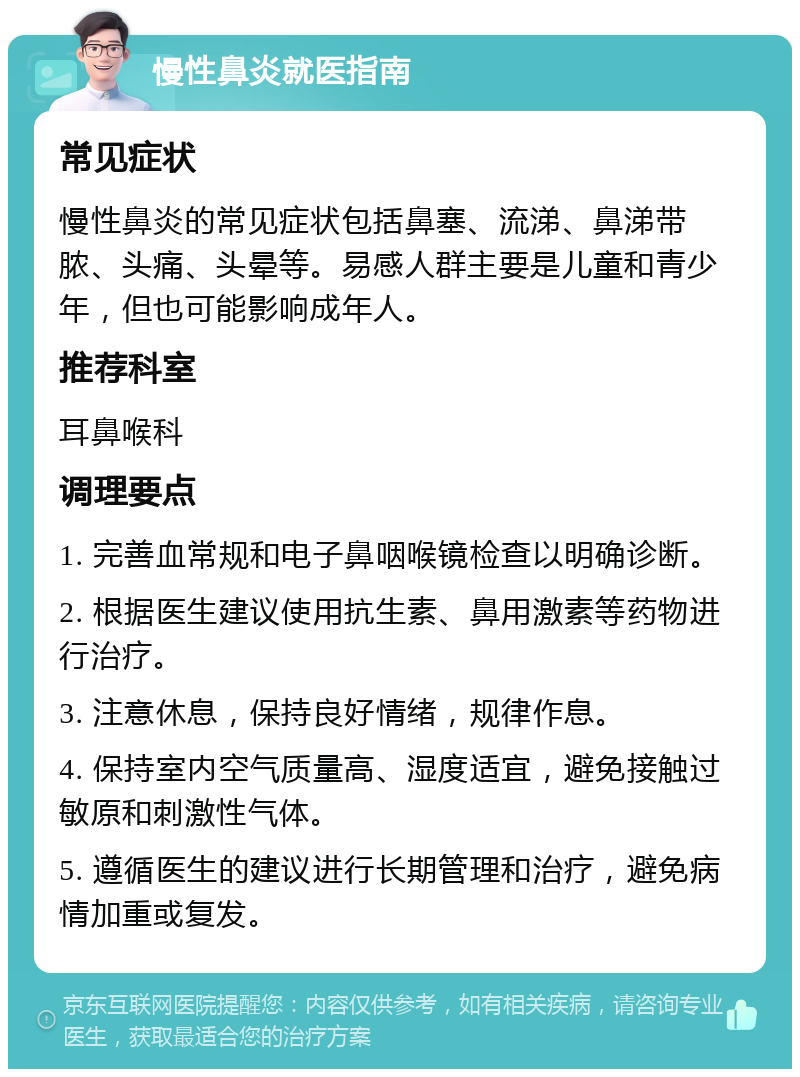 慢性鼻炎就医指南 常见症状 慢性鼻炎的常见症状包括鼻塞、流涕、鼻涕带脓、头痛、头晕等。易感人群主要是儿童和青少年，但也可能影响成年人。 推荐科室 耳鼻喉科 调理要点 1. 完善血常规和电子鼻咽喉镜检查以明确诊断。 2. 根据医生建议使用抗生素、鼻用激素等药物进行治疗。 3. 注意休息，保持良好情绪，规律作息。 4. 保持室内空气质量高、湿度适宜，避免接触过敏原和刺激性气体。 5. 遵循医生的建议进行长期管理和治疗，避免病情加重或复发。