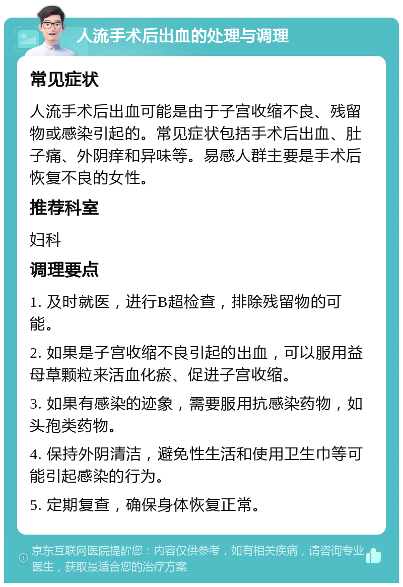 人流手术后出血的处理与调理 常见症状 人流手术后出血可能是由于子宫收缩不良、残留物或感染引起的。常见症状包括手术后出血、肚子痛、外阴痒和异味等。易感人群主要是手术后恢复不良的女性。 推荐科室 妇科 调理要点 1. 及时就医，进行B超检查，排除残留物的可能。 2. 如果是子宫收缩不良引起的出血，可以服用益母草颗粒来活血化瘀、促进子宫收缩。 3. 如果有感染的迹象，需要服用抗感染药物，如头孢类药物。 4. 保持外阴清洁，避免性生活和使用卫生巾等可能引起感染的行为。 5. 定期复查，确保身体恢复正常。