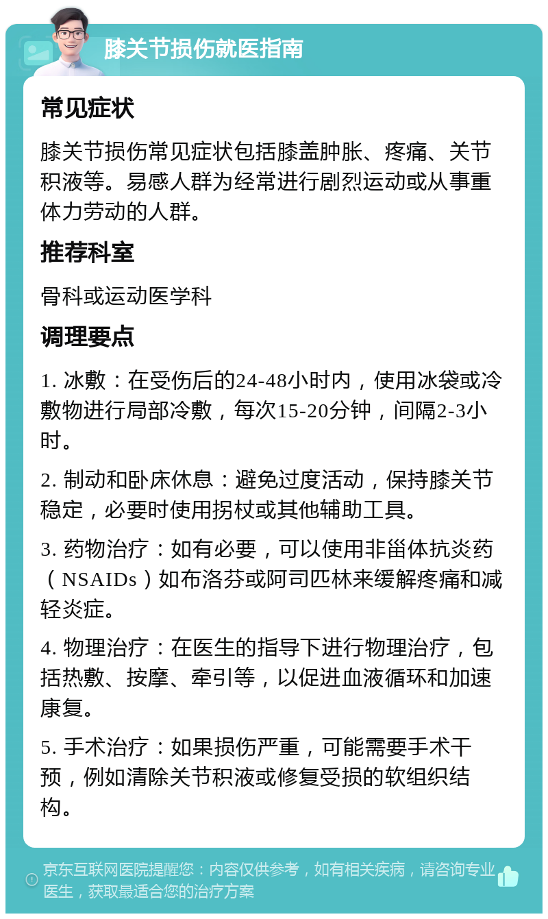 膝关节损伤就医指南 常见症状 膝关节损伤常见症状包括膝盖肿胀、疼痛、关节积液等。易感人群为经常进行剧烈运动或从事重体力劳动的人群。 推荐科室 骨科或运动医学科 调理要点 1. 冰敷：在受伤后的24-48小时内，使用冰袋或冷敷物进行局部冷敷，每次15-20分钟，间隔2-3小时。 2. 制动和卧床休息：避免过度活动，保持膝关节稳定，必要时使用拐杖或其他辅助工具。 3. 药物治疗：如有必要，可以使用非甾体抗炎药（NSAIDs）如布洛芬或阿司匹林来缓解疼痛和减轻炎症。 4. 物理治疗：在医生的指导下进行物理治疗，包括热敷、按摩、牵引等，以促进血液循环和加速康复。 5. 手术治疗：如果损伤严重，可能需要手术干预，例如清除关节积液或修复受损的软组织结构。