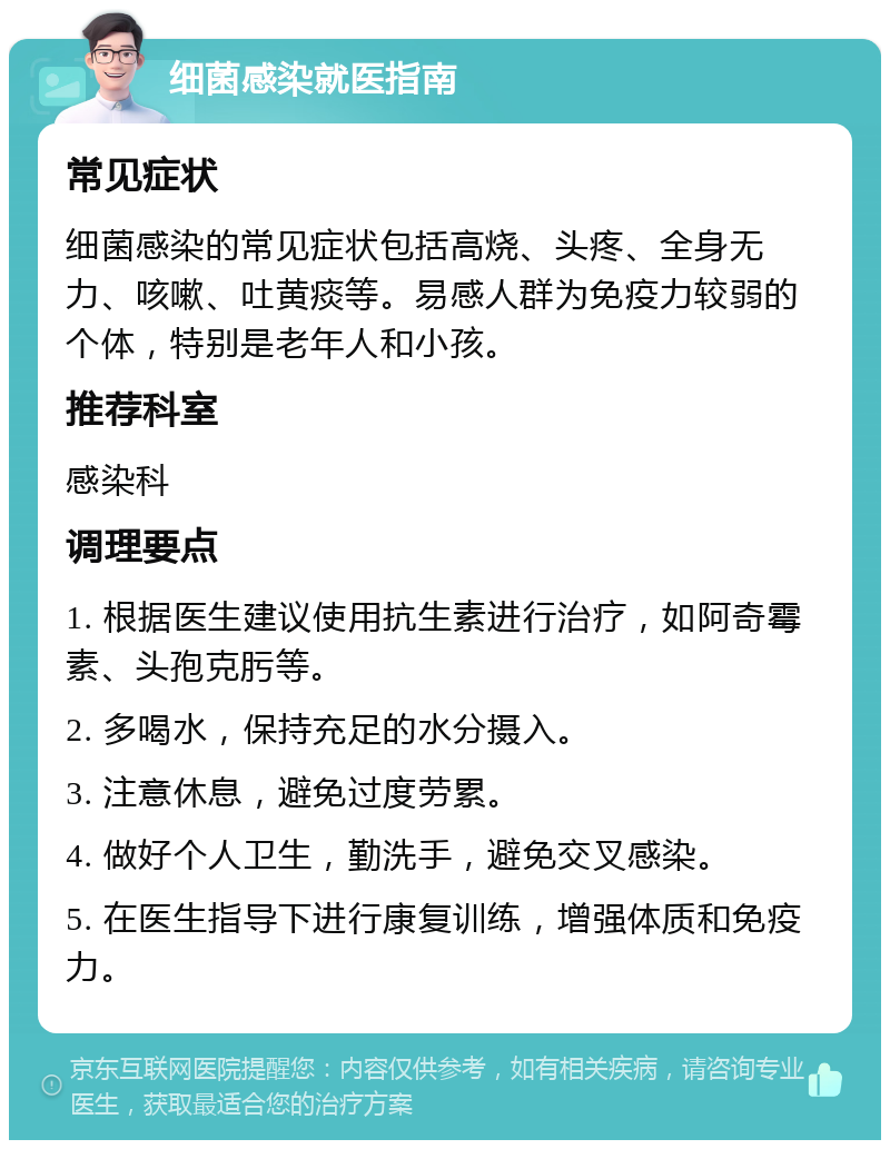 细菌感染就医指南 常见症状 细菌感染的常见症状包括高烧、头疼、全身无力、咳嗽、吐黄痰等。易感人群为免疫力较弱的个体，特别是老年人和小孩。 推荐科室 感染科 调理要点 1. 根据医生建议使用抗生素进行治疗，如阿奇霉素、头孢克肟等。 2. 多喝水，保持充足的水分摄入。 3. 注意休息，避免过度劳累。 4. 做好个人卫生，勤洗手，避免交叉感染。 5. 在医生指导下进行康复训练，增强体质和免疫力。