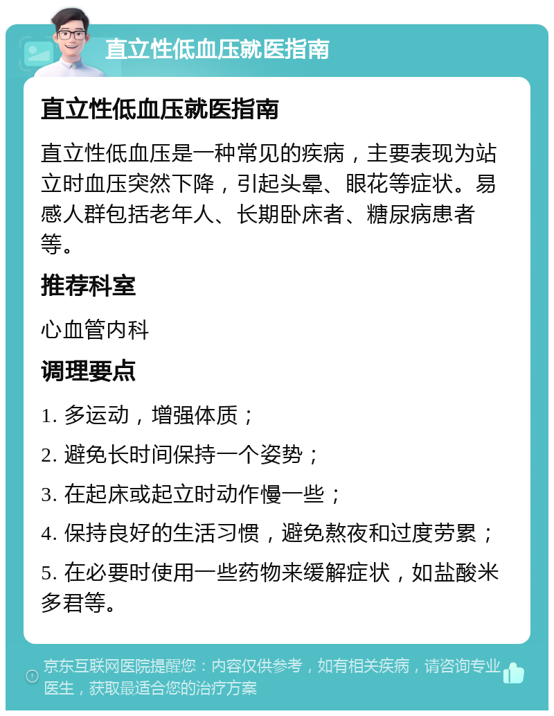 直立性低血压就医指南 直立性低血压就医指南 直立性低血压是一种常见的疾病，主要表现为站立时血压突然下降，引起头晕、眼花等症状。易感人群包括老年人、长期卧床者、糖尿病患者等。 推荐科室 心血管内科 调理要点 1. 多运动，增强体质； 2. 避免长时间保持一个姿势； 3. 在起床或起立时动作慢一些； 4. 保持良好的生活习惯，避免熬夜和过度劳累； 5. 在必要时使用一些药物来缓解症状，如盐酸米多君等。