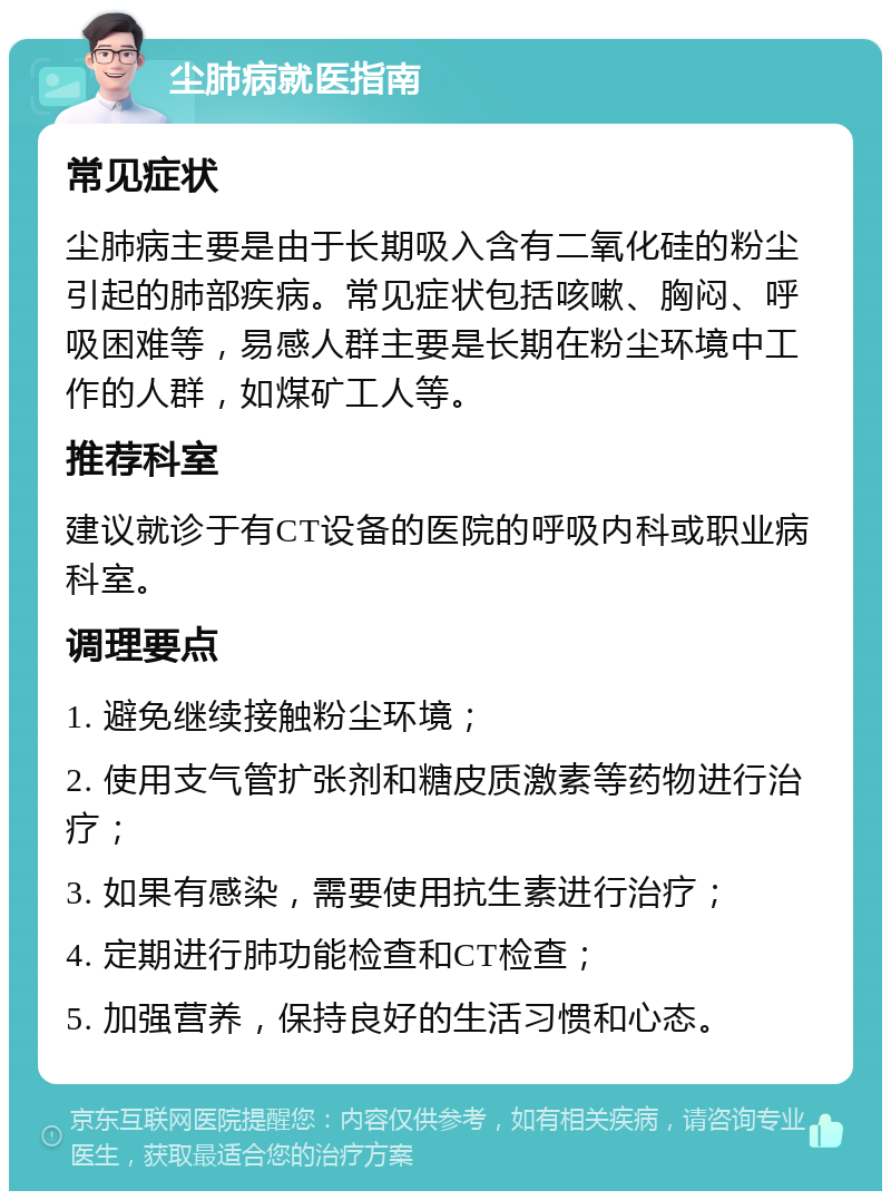 尘肺病就医指南 常见症状 尘肺病主要是由于长期吸入含有二氧化硅的粉尘引起的肺部疾病。常见症状包括咳嗽、胸闷、呼吸困难等，易感人群主要是长期在粉尘环境中工作的人群，如煤矿工人等。 推荐科室 建议就诊于有CT设备的医院的呼吸内科或职业病科室。 调理要点 1. 避免继续接触粉尘环境； 2. 使用支气管扩张剂和糖皮质激素等药物进行治疗； 3. 如果有感染，需要使用抗生素进行治疗； 4. 定期进行肺功能检查和CT检查； 5. 加强营养，保持良好的生活习惯和心态。