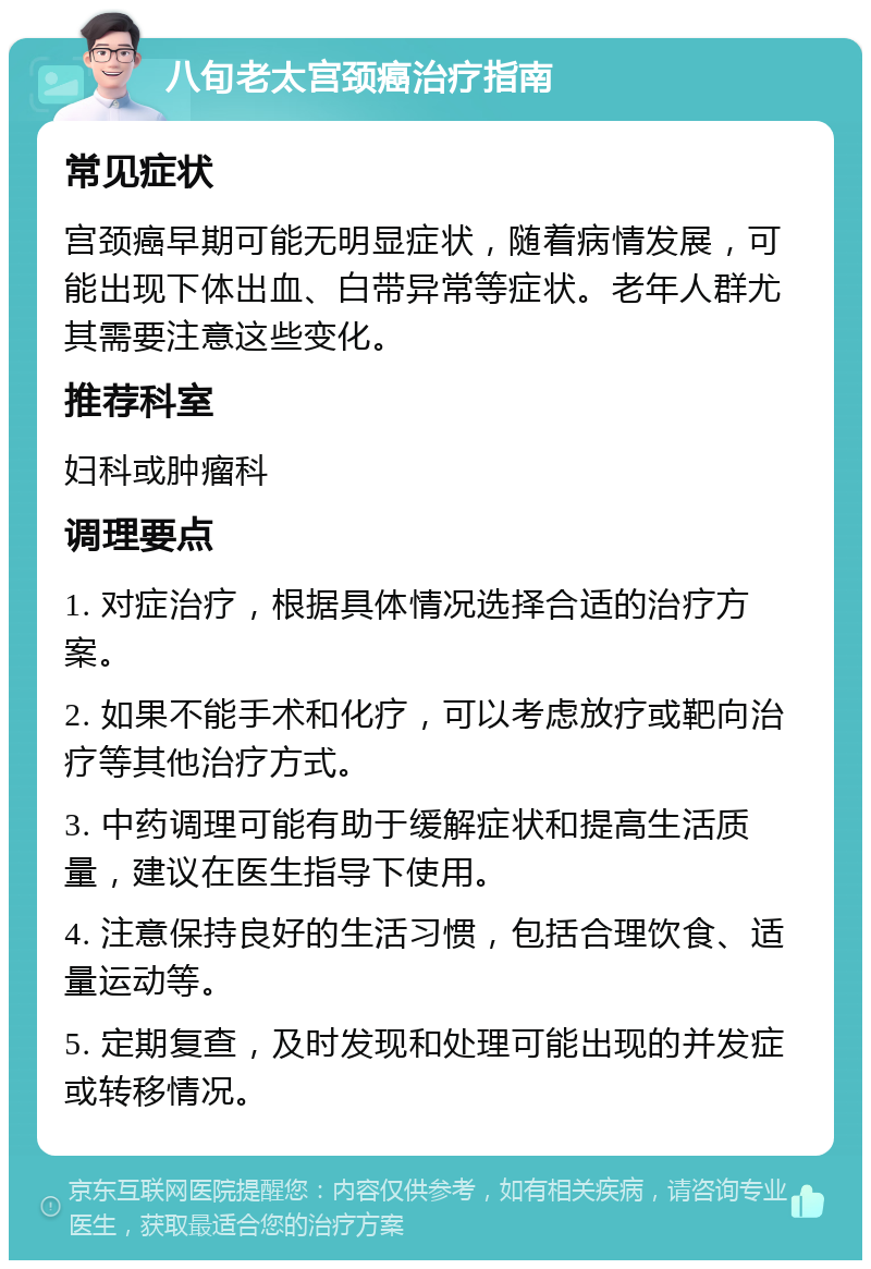 八旬老太宫颈癌治疗指南 常见症状 宫颈癌早期可能无明显症状，随着病情发展，可能出现下体出血、白带异常等症状。老年人群尤其需要注意这些变化。 推荐科室 妇科或肿瘤科 调理要点 1. 对症治疗，根据具体情况选择合适的治疗方案。 2. 如果不能手术和化疗，可以考虑放疗或靶向治疗等其他治疗方式。 3. 中药调理可能有助于缓解症状和提高生活质量，建议在医生指导下使用。 4. 注意保持良好的生活习惯，包括合理饮食、适量运动等。 5. 定期复查，及时发现和处理可能出现的并发症或转移情况。