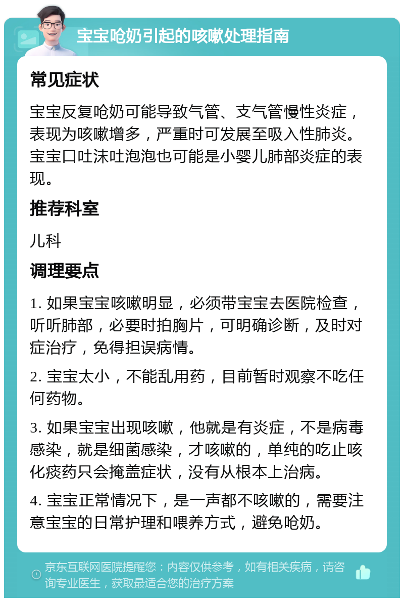 宝宝呛奶引起的咳嗽处理指南 常见症状 宝宝反复呛奶可能导致气管、支气管慢性炎症，表现为咳嗽增多，严重时可发展至吸入性肺炎。宝宝口吐沫吐泡泡也可能是小婴儿肺部炎症的表现。 推荐科室 儿科 调理要点 1. 如果宝宝咳嗽明显，必须带宝宝去医院检查，听听肺部，必要时拍胸片，可明确诊断，及时对症治疗，免得担误病情。 2. 宝宝太小，不能乱用药，目前暂时观察不吃任何药物。 3. 如果宝宝出现咳嗽，他就是有炎症，不是病毒感染，就是细菌感染，才咳嗽的，单纯的吃止咳化痰药只会掩盖症状，没有从根本上治病。 4. 宝宝正常情况下，是一声都不咳嗽的，需要注意宝宝的日常护理和喂养方式，避免呛奶。