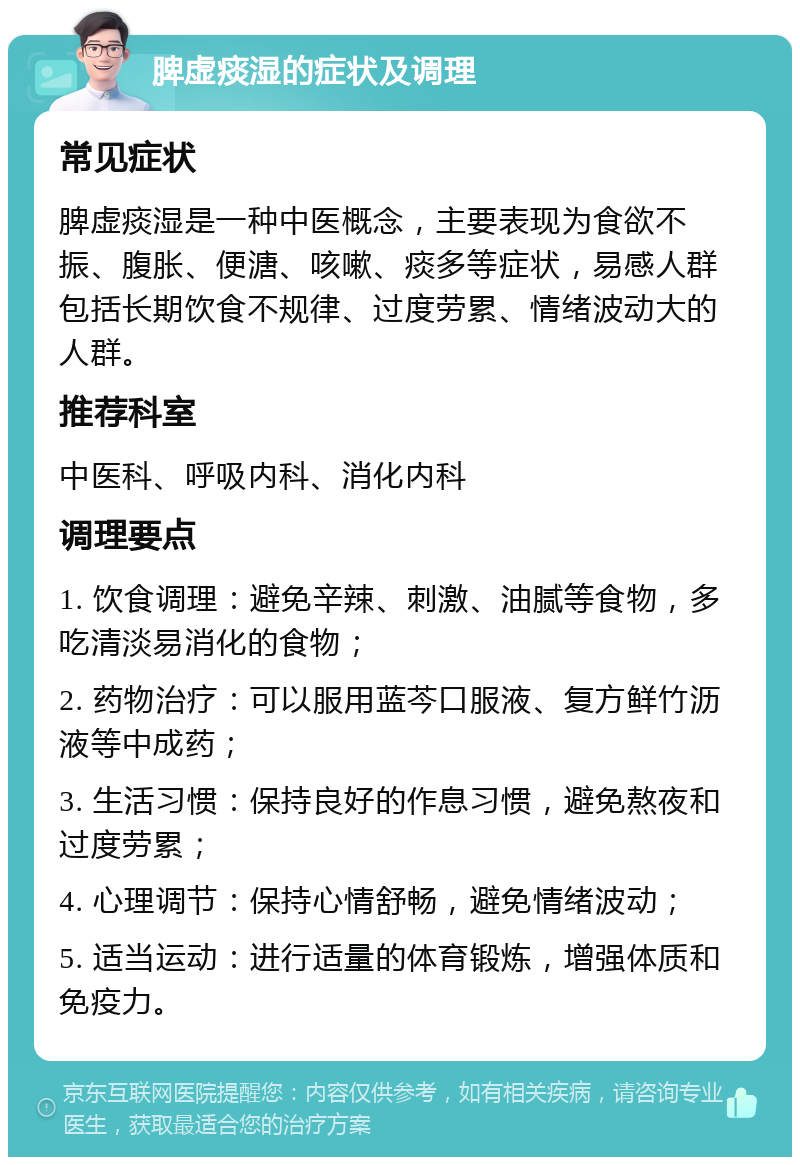 脾虚痰湿的症状及调理 常见症状 脾虚痰湿是一种中医概念，主要表现为食欲不振、腹胀、便溏、咳嗽、痰多等症状，易感人群包括长期饮食不规律、过度劳累、情绪波动大的人群。 推荐科室 中医科、呼吸内科、消化内科 调理要点 1. 饮食调理：避免辛辣、刺激、油腻等食物，多吃清淡易消化的食物； 2. 药物治疗：可以服用蓝芩口服液、复方鲜竹沥液等中成药； 3. 生活习惯：保持良好的作息习惯，避免熬夜和过度劳累； 4. 心理调节：保持心情舒畅，避免情绪波动； 5. 适当运动：进行适量的体育锻炼，增强体质和免疫力。