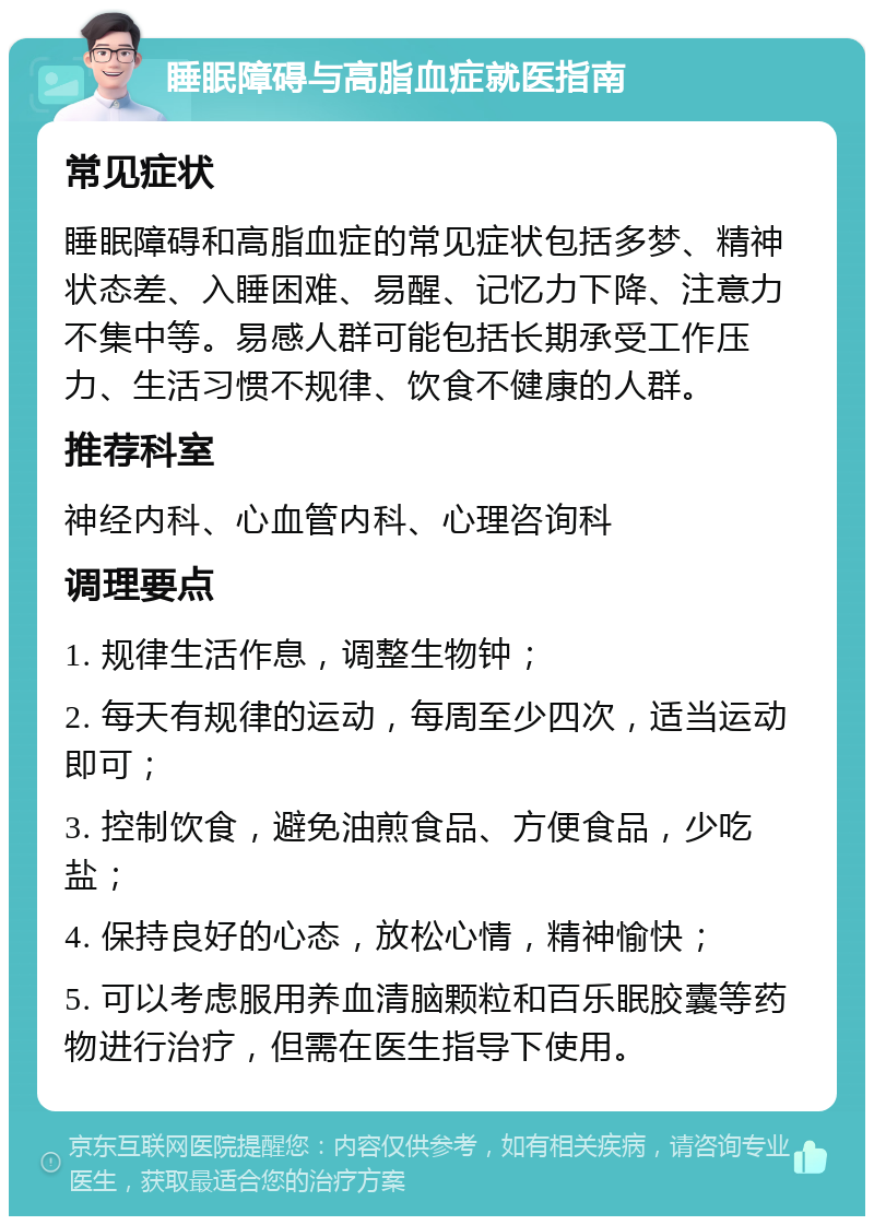 睡眠障碍与高脂血症就医指南 常见症状 睡眠障碍和高脂血症的常见症状包括多梦、精神状态差、入睡困难、易醒、记忆力下降、注意力不集中等。易感人群可能包括长期承受工作压力、生活习惯不规律、饮食不健康的人群。 推荐科室 神经内科、心血管内科、心理咨询科 调理要点 1. 规律生活作息，调整生物钟； 2. 每天有规律的运动，每周至少四次，适当运动即可； 3. 控制饮食，避免油煎食品、方便食品，少吃盐； 4. 保持良好的心态，放松心情，精神愉快； 5. 可以考虑服用养血清脑颗粒和百乐眠胶囊等药物进行治疗，但需在医生指导下使用。