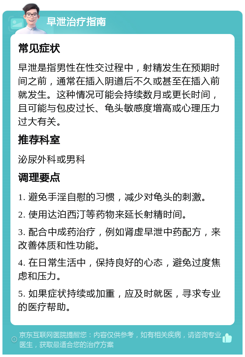 早泄治疗指南 常见症状 早泄是指男性在性交过程中，射精发生在预期时间之前，通常在插入阴道后不久或甚至在插入前就发生。这种情况可能会持续数月或更长时间，且可能与包皮过长、龟头敏感度增高或心理压力过大有关。 推荐科室 泌尿外科或男科 调理要点 1. 避免手淫自慰的习惯，减少对龟头的刺激。 2. 使用达泊西汀等药物来延长射精时间。 3. 配合中成药治疗，例如肾虚早泄中药配方，来改善体质和性功能。 4. 在日常生活中，保持良好的心态，避免过度焦虑和压力。 5. 如果症状持续或加重，应及时就医，寻求专业的医疗帮助。