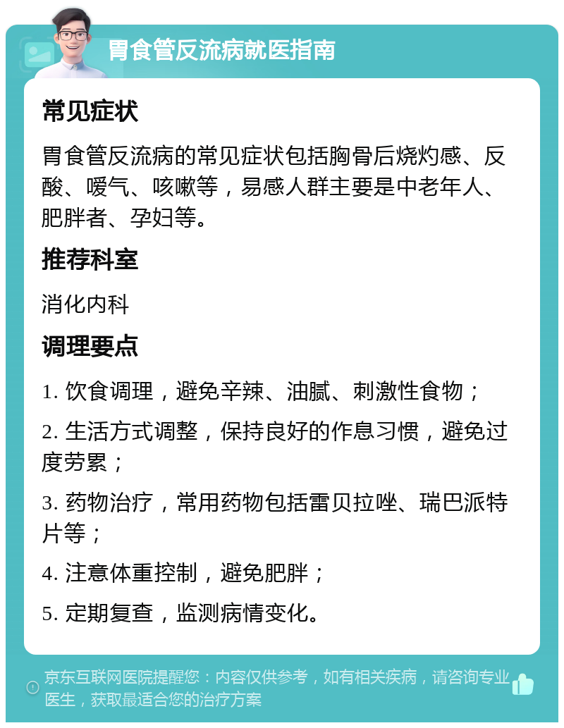 胃食管反流病就医指南 常见症状 胃食管反流病的常见症状包括胸骨后烧灼感、反酸、嗳气、咳嗽等，易感人群主要是中老年人、肥胖者、孕妇等。 推荐科室 消化内科 调理要点 1. 饮食调理，避免辛辣、油腻、刺激性食物； 2. 生活方式调整，保持良好的作息习惯，避免过度劳累； 3. 药物治疗，常用药物包括雷贝拉唑、瑞巴派特片等； 4. 注意体重控制，避免肥胖； 5. 定期复查，监测病情变化。