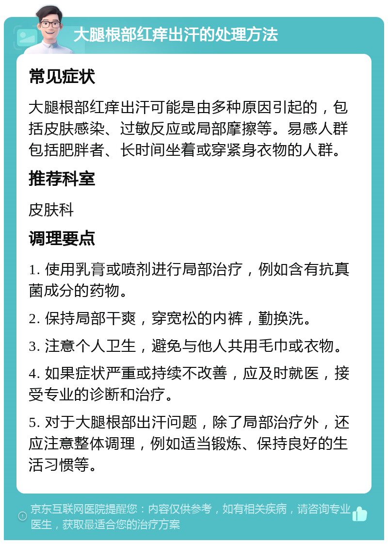 大腿根部红痒出汗的处理方法 常见症状 大腿根部红痒出汗可能是由多种原因引起的，包括皮肤感染、过敏反应或局部摩擦等。易感人群包括肥胖者、长时间坐着或穿紧身衣物的人群。 推荐科室 皮肤科 调理要点 1. 使用乳膏或喷剂进行局部治疗，例如含有抗真菌成分的药物。 2. 保持局部干爽，穿宽松的内裤，勤换洗。 3. 注意个人卫生，避免与他人共用毛巾或衣物。 4. 如果症状严重或持续不改善，应及时就医，接受专业的诊断和治疗。 5. 对于大腿根部出汗问题，除了局部治疗外，还应注意整体调理，例如适当锻炼、保持良好的生活习惯等。