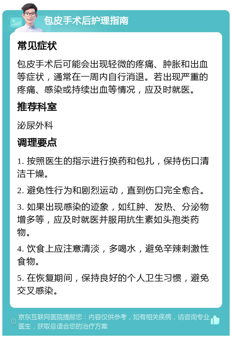 包皮手术后护理指南 常见症状 包皮手术后可能会出现轻微的疼痛、肿胀和出血等症状，通常在一周内自行消退。若出现严重的疼痛、感染或持续出血等情况，应及时就医。 推荐科室 泌尿外科 调理要点 1. 按照医生的指示进行换药和包扎，保持伤口清洁干燥。 2. 避免性行为和剧烈运动，直到伤口完全愈合。 3. 如果出现感染的迹象，如红肿、发热、分泌物增多等，应及时就医并服用抗生素如头孢类药物。 4. 饮食上应注意清淡，多喝水，避免辛辣刺激性食物。 5. 在恢复期间，保持良好的个人卫生习惯，避免交叉感染。