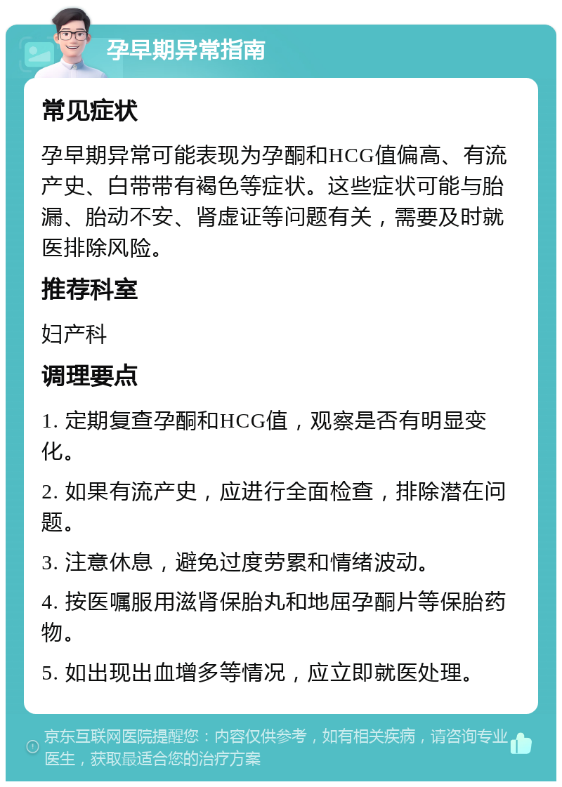 孕早期异常指南 常见症状 孕早期异常可能表现为孕酮和HCG值偏高、有流产史、白带带有褐色等症状。这些症状可能与胎漏、胎动不安、肾虚证等问题有关，需要及时就医排除风险。 推荐科室 妇产科 调理要点 1. 定期复查孕酮和HCG值，观察是否有明显变化。 2. 如果有流产史，应进行全面检查，排除潜在问题。 3. 注意休息，避免过度劳累和情绪波动。 4. 按医嘱服用滋肾保胎丸和地屈孕酮片等保胎药物。 5. 如出现出血增多等情况，应立即就医处理。