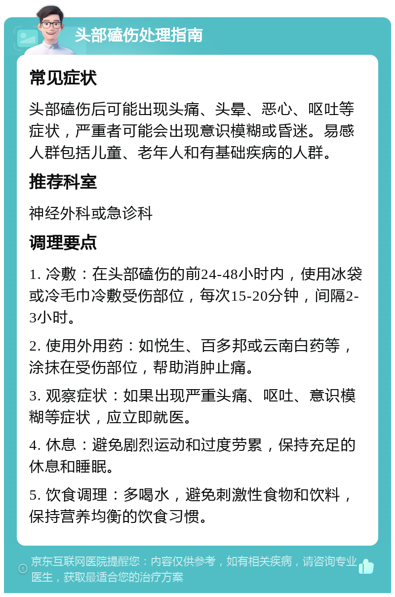 头部磕伤处理指南 常见症状 头部磕伤后可能出现头痛、头晕、恶心、呕吐等症状，严重者可能会出现意识模糊或昏迷。易感人群包括儿童、老年人和有基础疾病的人群。 推荐科室 神经外科或急诊科 调理要点 1. 冷敷：在头部磕伤的前24-48小时内，使用冰袋或冷毛巾冷敷受伤部位，每次15-20分钟，间隔2-3小时。 2. 使用外用药：如悦生、百多邦或云南白药等，涂抹在受伤部位，帮助消肿止痛。 3. 观察症状：如果出现严重头痛、呕吐、意识模糊等症状，应立即就医。 4. 休息：避免剧烈运动和过度劳累，保持充足的休息和睡眠。 5. 饮食调理：多喝水，避免刺激性食物和饮料，保持营养均衡的饮食习惯。