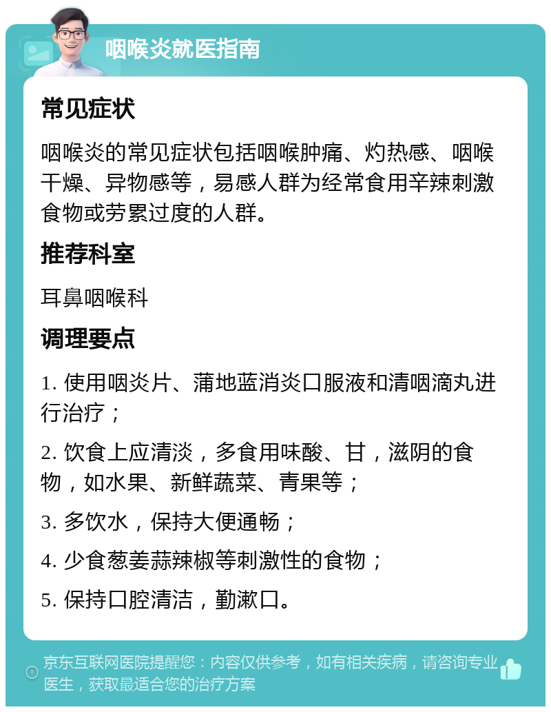 咽喉炎就医指南 常见症状 咽喉炎的常见症状包括咽喉肿痛、灼热感、咽喉干燥、异物感等，易感人群为经常食用辛辣刺激食物或劳累过度的人群。 推荐科室 耳鼻咽喉科 调理要点 1. 使用咽炎片、蒲地蓝消炎口服液和清咽滴丸进行治疗； 2. 饮食上应清淡，多食用味酸、甘，滋阴的食物，如水果、新鲜蔬菜、青果等； 3. 多饮水，保持大便通畅； 4. 少食葱姜蒜辣椒等刺激性的食物； 5. 保持口腔清洁，勤漱口。