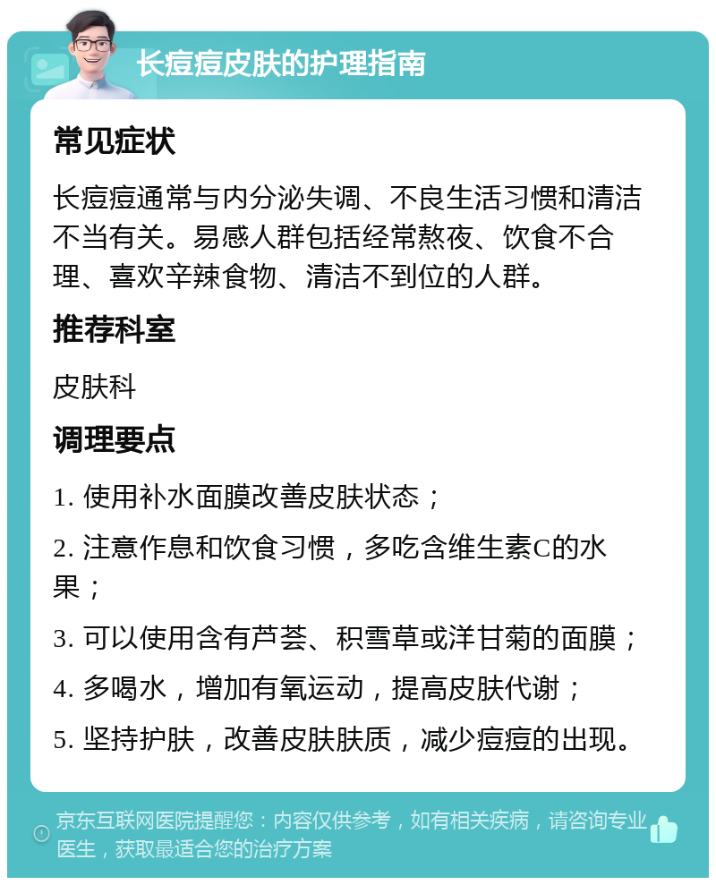 长痘痘皮肤的护理指南 常见症状 长痘痘通常与内分泌失调、不良生活习惯和清洁不当有关。易感人群包括经常熬夜、饮食不合理、喜欢辛辣食物、清洁不到位的人群。 推荐科室 皮肤科 调理要点 1. 使用补水面膜改善皮肤状态； 2. 注意作息和饮食习惯，多吃含维生素C的水果； 3. 可以使用含有芦荟、积雪草或洋甘菊的面膜； 4. 多喝水，增加有氧运动，提高皮肤代谢； 5. 坚持护肤，改善皮肤肤质，减少痘痘的出现。