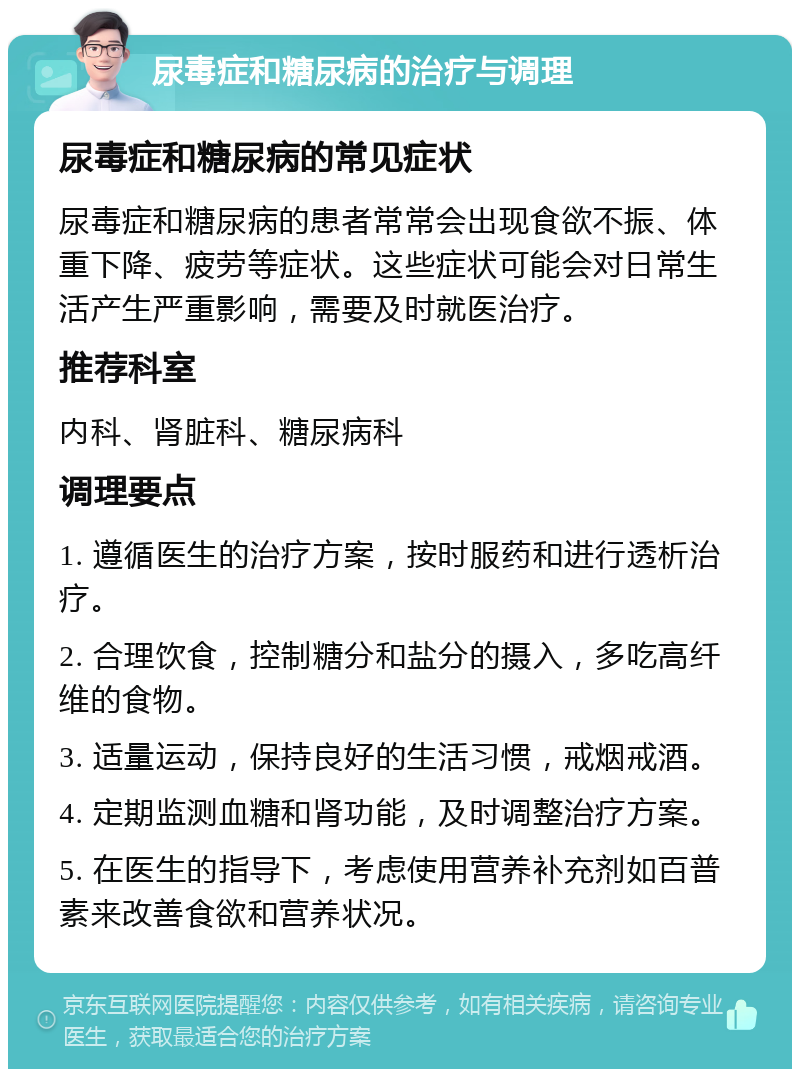 尿毒症和糖尿病的治疗与调理 尿毒症和糖尿病的常见症状 尿毒症和糖尿病的患者常常会出现食欲不振、体重下降、疲劳等症状。这些症状可能会对日常生活产生严重影响，需要及时就医治疗。 推荐科室 内科、肾脏科、糖尿病科 调理要点 1. 遵循医生的治疗方案，按时服药和进行透析治疗。 2. 合理饮食，控制糖分和盐分的摄入，多吃高纤维的食物。 3. 适量运动，保持良好的生活习惯，戒烟戒酒。 4. 定期监测血糖和肾功能，及时调整治疗方案。 5. 在医生的指导下，考虑使用营养补充剂如百普素来改善食欲和营养状况。